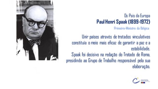 Os Pais da Europa
Paul Henri Spaak (1899-1972)
Unir países através de tratados vinculativos
constituía o meio mais eficaz de garantir a paz e a
estabilidade.
Spaak foi decisivo na redação do Tratado de Roma,
presidindo ao Grupo de Trabalho responsável pela sua
elaboração.
Primeiro-Ministro da Bélgica
 