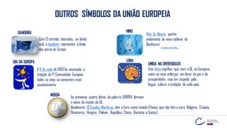 OUTROS SÍMBOLOS DA UNIÃO EUROPEIA
Com 12estrelas douradas, um fundo
azul, a bandeira representa aUnião
dos povos da Europa
BANDEIRA Hino da Alegria, quarto
andamento da nona sinfonia de
Beethoven
HINO
A 9 de maio de 1950 foi anunciada a
criação da 1ª Comunidade Europeia
todos os anos se comemora esse
acontecimento
LEMA
UNIDA NA DIVERSIDADE
Este lema significa que, com aUE, os Europeus
unem os seus esforços em favor da paz e da
prosperidade, mas em respeito pela
língua, cultura e tradição de cada país.
As primeiras quatro letras da palavra EUROPA formam
o nome da moeda da UE.
Atualmente 19Estados-Membros têm o Euro como moeda (Países que não têm o euro: Bulgária, Croácia,
Dinamarca, Hungria, Polónia, República Checa, Roménia eSuécia).
.
MOEDA
+ outra versão…
DIA DA EUROPA
 