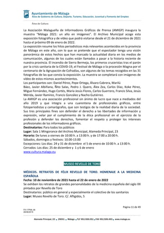 Área de Cultura
Página 11 de 49
F01-FP08_06
28/08/2019
Alameda Principal, 23 29001 Málaga TLF 951.926.051 FAX 951.926.493 www.malaga.eu
Área de Gobierno de Cultura, Deporte, Turismo, Educación, Juventud y Fomento del Empleo
La Asociación Malagueña de Informadores Gráficos de Prensa (AMIGP) inaugura la
muestra “Málaga 2021: un año en imágenes”. El Archivo Municipal acoge esta
exposición fotográfica y de vídeo que podrá visitarse desde el 21 de diciembre de 2021
hasta el próximo 09 de enero de 2022.
La exposición resume los hitos periodísticos más relevantes acontecidos en la provincia
de Málaga en este año, con lo que se pretende que el espectador tenga una visión
panorámica de estos hechos que han marcado la actualidad diaria en los medios de
comunicación, algunos de los cuales están llamados a pasar a la historia reciente de
nuestra provincia. El incendio de Sierra Bermeja, los primeros cruceristas tras el parón
por la crisis sanitaria de la COVID-19, el Festival de Málaga o la procesión Magna por el
centenario de la Agrupación de Cofradías, son algunos de los temas recogidos en las 31
fotografías de las que consta la exposición. La muestra se completará con imágenes de
vídeo de estos mismos acontecimientos.
Los participantes son: Daniel Pérez, Pepe Ortega, Álvaro Cabrera, Marilú
Báez, Javier Albiñana, Ñito Salas, Pedro J. Quero, Álex Zea, Carlos Díaz, Koke Pérez,
Migue Fernández, Hugo Cortés, María Jesús Flores, Carlos Guerrero, Francis Silva, Jesús
Mérida, Javier Ramírez, Francis González y Nacho Gutiérrez.
La AMIGP es una asociación profesional sin ánimo de lucro que nace a mediados del
año 2019 y que integra a una cuarentena de profesionales gráficos, entre
fotoperiodistas y camarógrafos, que son testigos de la realidad diaria de la sociedad.
Sus tres principales fines son defender el derecho a las libertades de información y
expresión, velar por el cumplimiento de la ética profesional en el ejercicio de la
profesión y defender los derechos, fomentar el respeto y proteger los intereses
profesionales de los informadores gráficos.
Destinatarios: Para todos los públicos
Lugar: Sala 1 Mingorance del Archivo Municipal, Alameda Principal, 23
Horario: De lunes a viernes de 10:00 h. a 13:00 h. y de 17:00 a 20:00 h.
Sábados, domingos y festivos: 10.00-13.00
Excepciones: Los días: 24 y 31 de diciembre el 5 de enero de 10:00 h. a 13:00 h.
Cerrados: Los días: 25 de diciembre y 1 y 6 de enero
www.cultura.malaga.eu
MUSEO REVELLO DE TORO
MÉDICOS. RETRATOS DE FÉLIX REVELLO DE TORO. HOMENAJE A LA MEDICINA
ESPAÑOLA
Fecha: 10 de noviembre de 2021 hasta el 22 de enero de 2022
Se exhiben los retratos de grandes personalidades de la medicina española del siglo XX
pintados por Revello de Toro
Destinatarios: público en general y especialmente el colectivo de los sanitarios
Lugar: Museo Revello de Toro. C/. Afligidos, 5
 