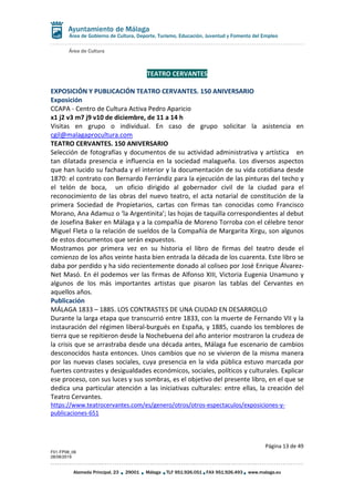Área de Cultura
Página 13 de 49
F01-FP08_06
28/08/2019
Alameda Principal, 23 29001 Málaga TLF 951.926.051 FAX 951.926.493 www.malaga.eu
Área de Gobierno de Cultura, Deporte, Turismo, Educación, Juventud y Fomento del Empleo
TEATRO CERVANTES
EXPOSICIÓN Y PUBLICACIÓN TEATRO CERVANTES. 150 ANIVERSARIO
Exposición
CCAPA - Centro de Cultura Activa Pedro Aparicio
x1 j2 v3 m7 j9 v10 de diciembre, de 11 a 14 h
Visitas en grupo o individual. En caso de grupo solicitar la asistencia en
cgil@malagaprocultura.com
TEATRO CERVANTES. 150 ANIVERSARIO
Selección de fotografías y documentos de su actividad administrativa y artística en
tan dilatada presencia e influencia en la sociedad malagueña. Los diversos aspectos
que han lucido su fachada y el interior y la documentación de su vida cotidiana desde
1870: el contrato con Bernardo Ferrándiz para la ejecución de las pinturas del techo y
el telón de boca, un oficio dirigido al gobernador civil de la ciudad para el
reconocimiento de las obras del nuevo teatro, el acta notarial de constitución de la
primera Sociedad de Propietarios, cartas con firmas tan conocidas como Francisco
Morano, Ana Adamuz o ‘la Argentinita’; las hojas de taquilla correspondientes al debut
de Josefina Baker en Málaga y a la compañía de Moreno Torroba con el célebre tenor
Miguel Fleta o la relación de sueldos de la Compañía de Margarita Xirgu, son algunos
de estos documentos que serán expuestos.
Mostramos por primera vez en su historia el libro de firmas del teatro desde el
comienzo de los años veinte hasta bien entrada la década de los cuarenta. Este libro se
daba por perdido y ha sido recientemente donado al coliseo por José Enrique Álvarez-
Net Masó. En él podemos ver las firmas de Alfonso XIII, Victoria Eugenia Unamuno y
algunos de los más importantes artistas que pisaron las tablas del Cervantes en
aquellos años.
Publicación
MÁLAGA 1833 – 1885. LOS CONTRASTES DE UNA CIUDAD EN DESARROLLO
Durante la larga etapa que transcurrió entre 1833, con la muerte de Fernando VII y la
instauración del régimen liberal-burgués en España, y 1885, cuando los temblores de
tierra que se repitieron desde la Nochebuena del año anterior mostraron la crudeza de
la crisis que se arrastraba desde una década antes, Málaga fue escenario de cambios
desconocidos hasta entonces. Unos cambios que no se vivieron de la misma manera
por las nuevas clases sociales, cuya presencia en la vida pública estuvo marcada por
fuertes contrastes y desigualdades económicos, sociales, políticos y culturales. Explicar
ese proceso, con sus luces y sus sombras, es el objetivo del presente libro, en el que se
dedica una particular atención a las iniciativas culturales: entre ellas, la creación del
Teatro Cervantes.
https://www.teatrocervantes.com/es/genero/otros/otros-espectaculos/exposiciones-y-
publicaciones-651
 