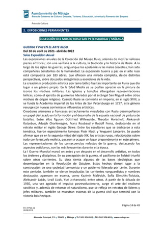 Área de Cultura
Página 14 de 49
F01-FP08_06
28/08/2019
Alameda Principal, 23 29001 Málaga TLF 951.926.051 FAX 951.926.493 www.malaga.eu
Área de Gobierno de Cultura, Deporte, Turismo, Educación, Juventud y Fomento del Empleo
2. EXPOSICIONES PERMANENTES
COLECCIÓN DEL MUSEO RUSO SAN PETERSBURGO / MÁLAGA
GUERRA Y PAZ EN EL ARTE RUSO
Del 30 de abril de 2021- abril de 2022
Salas Exposición Anual
Las exposiciones anuales de la Colección del Museo Ruso, además de mostrar valiosas
piezas artísticas, son una ventana a la cultura, la tradición y la historia de Rusia. A lo
largo de los siglos las guerras, al igual que las epidemias y las malas cosechas, han sido
compañeras constantes de la humanidad. La exposición Guerra y paz en el arte ruso
está compuesta por 183 obras, que ofrecen una mirada completa, desde distintas
perspectivas, sobre dos polos antagónicos y esenciales de la vida.
La creación y producción artística con tema bélico fue tan importante en Rusia que dio
lugar a un género propio. En la Edad Media ya se podían apreciar en la pintura de
iconos los motivos militares. Las iglesias y templos albergaban representaciones
bélicas, como el ejército de guerreros liderados por el arcángel San Miguel entre otros
motivos de origen religioso. Cuando Rusia se convierte en imperio, en el siglo XVIII, y
se funda la Academia Imperial de las Artes de San Petersburgo en 1757, este género
resurge con nuevas corrientes e influencias artísticas.
Creadores alemanes y franceses estrechamente vinculados con Rusia desempeñaron
un papel destacado en la formación y el desarrollo de la escuela nacional de pintura de
batallas. Entre ellos figuran Gottfried Willewalde, Theodor Horschelt, Aleksandr
Kotzebue, Adolph Charlemagne, Franz Roubaud y Rudolf Frenz, destacando en el
retrato militar el inglés George Dawe. Entre los escultores que se dedicaron a esta
temática, fueron especialmente famosos Piotr Klodt y Yevgueni Lanceray. Se puede
afirmar que ya en la segunda mitad del siglo XIX, los artistas rusos, relacionados sobre
todo con la escuela realista, pasaron a ocupar un lugar preponderante en este género.
Las representaciones de las consecuencias nefastas de la guerra, destacando los
aspectos cotidianos, son las más frecuentes durante esta época.
La I Guerra Mundial marcó un antes y un después en el desarrollo artístico, en todos
los órdenes y disciplinas. En su percepción de la guerra, el pacifismo de Tolstói triunfó
sobre otras corrientes. Su obra sienta algunas de las bases ideológicas que
desembocarían en la Revolución de Octubre. Estos hechos dieron lugar a la
construcción de una sociedad comunista y un gobierno liderado por Lenin. Durante
este periodo, también se vieron impulsadas las corrientes vanguardistas y nombres
destacados aparecen en escena, como Kazimir Malévich, Sofia Dímshits-Tolstaia,
Aleksandr Labás, Izrail Lizak, Yuri Jrzhanovski, entre otros. A partir de la década de
1930, una vez agotado el impulso posrevolucionario, surge el arte del realismo
soviético y, además de retomar el naturalismo, que se refleja en retratos de líderes y
jefes militares, también se muestran escenas de la guerra civil que terminó con la
victoria bolchevique.
 