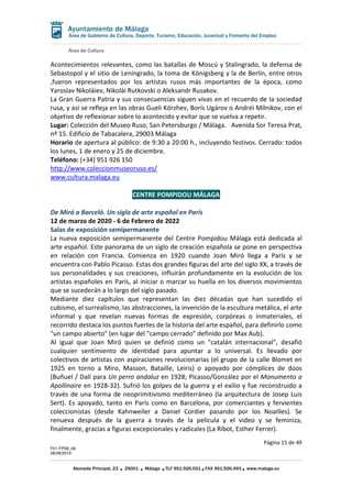 Área de Cultura
Página 15 de 49
F01-FP08_06
28/08/2019
Alameda Principal, 23 29001 Málaga TLF 951.926.051 FAX 951.926.493 www.malaga.eu
Área de Gobierno de Cultura, Deporte, Turismo, Educación, Juventud y Fomento del Empleo
Acontecimientos relevantes, como las batallas de Moscú y Stalingrado, la defensa de
Sebastopol y el sitio de Leningrado, la toma de Königsberg y la de Berlín, entre otros
,fueron representados por los artistas rusos más importantes de la época, como
Yaroslav Nikoláiev, Nikolái Rutkovski o Aleksandr Rusakov.
La Gran Guerra Patria y sus consecuencias siguen vivas en el recuerdo de la sociedad
rusa, y así se refleja en las obras Gueli Kórzhev, Borís Ugárov o Andréi Mílnikov, con el
objetivo de reflexionar sobre lo acontecido y evitar que se vuelva a repetir.
Lugar: Colección del Museo Ruso, San Petersburgo / Málaga. Avenida Sor Teresa Prat,
nº 15. Edificio de Tabacalera, 29003 Málaga
Horario de apertura al público: de 9:30 a 20:00 h., incluyendo festivos. Cerrado: todos
los lunes, 1 de enero y 25 de diciembre.
Teléfono: (+34) 951 926 150
http://www.coleccionmuseoruso.es/
www.cultura.malaga.eu
CENTRE POMPIDOU MÁLAGA
De Miró a Barceló. Un siglo de arte español en París
12 de marzo de 2020 - 6 de Febrero de 2022
Salas de exposición semipermanente
La nueva exposición semipermanente del Centre Pompidou Málaga está dedicada al
arte español. Este panorama de un siglo de creación española se pone en perspectiva
en relación con Francia. Comienza en 1920 cuando Joan Miró llega a París y se
encuentra con Pablo Picasso. Estas dos grandes figuras del arte del siglo XX, a través de
sus personalidades y sus creaciones, influirán profundamente en la evolución de los
artistas españoles en París, al iniciar o marcar su huella en los diversos movimientos
que se sucederán a lo largo del siglo pasado.
Mediante diez capítulos que representan las diez décadas que han sucedido el
cubismo, el surrealismo, las abstracciones, la invención de la escultura metálica, el arte
informal y que revelan nuevas formas de expresión, corpóreas o inmateriales, el
recorrido destaca los puntos fuertes de la historia del arte español, para definirlo como
"un campo abierto" (en lugar del "campo cerrado" definido por Max Aub).
Al igual que Joan Miró quien se definió como un "catalán internacional", desafió
cualquier sentimiento de identidad para apuntar a lo universal. Es llevado por
colectivos de artistas con aspiraciones revolucionarias (el grupo de la calle Blomet en
1925 en torno a Miro, Masson, Bataille, Leiris) o apoyado por cómplices de dúos
(Buñuel / Dalí para Un perro andaluz en 1928; Picasso/González por el Monumento a
Apollinaire en 1928-32). Sufrió los golpes de la guerra y el exilio y fue reconstruido a
través de una forma de neoprimitivismo mediterráneo (la arquitectura de Josep Luis
Sert). Es apoyado, tanto en París como en Barcelona, por comerciantes y fervientes
coleccionistas (desde Kahnweiler a Daniel Cordier pasando por los Noailles). Se
renueva después de la guerra a través de la película y el video y se feminiza,
finalmente, gracias a figuras excepcionales y radicales (La Ribot, Esther Ferrer).
 