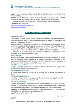 Área de Cultura
Página 16 de 49
F01-FP08_06
28/08/2019
Alameda Principal, 23 29001 Málaga TLF 951.926.051 FAX 951.926.493 www.malaga.eu
Área de Gobierno de Cultura, Deporte, Turismo, Educación, Juventud y Fomento del Empleo
Lugar: Centre Pompidou Málaga. Pasaje Doctor Carrillo Casaux, s/n. Muelle Uno,
Puerto de Málaga.
Horario: Lunes, Miércoles, Jueves, Viernes, Sábado y Domingo, 9:30 - 20:00h
(incluyendo festivos). Cerrado todos los martes, 1 de enero y 25 de diciembre.
La admisión del público se permite hasta 30 minutos antes del cierre del museo.
Teléfono: (+34)951 926 200
http://centrepompidou-malaga.eu/
www.cultura.malaga.eu
MUSEO CASA NATAL PICASSO MÁLAGA
MUSEO CASA NATAL
Las sucesivas salas del Museo ofrecen un recorrido temático que pone de relieve la
vinculación familiar, social y cultural de Pablo Picasso con Málaga, la ciudad en la que
nació un 25 de octubre de 1881.
Aquí transcurrieron sus diez primeros años de vida, hasta que en octubre de 1891 la
familia se trasladó a La Coruña y posteriormente a Barcelona. Volvió a Málaga en los
veranos de 1895, 1896, 1897 y 1899. Su última estancia, acompañado solo de su amigo
Casagemas, fue entre finales de diciembre de 1900 y el 28 de enero de 1901.
La influencia de su ciudad natal, sin embargo, fue profunda y persistente en sus
recuerdos, en su personalidad y en su obra.
Sala 1. Siglo XIX
A finales del siglo XIX, el salón estaba destinado a la recepción de las visitas, de ahí que
fuera la habitación mejor decorada y de mayores dimensiones. Esta sala es una
recreación del salón principal de la casa de los Ruiz Picasso. El resto de la estancia se
dedica a recordar el taller que tuvo José Ruiz en su casa.
Sala 2. Los padres de Picasso
Muestra recuerdos personales de José Ruiz Blasco y María Picasso López, como
introducción al entorno familiar de Picasso.
Sala 3. La familia de Picasso
Se recrea la vinculación de Picasso con su infancia, con su familia, sus orígenes, su
tierra.
Sala 4. La Málaga de Picasso
La Málaga en la que Picasso nace y pasa su infancia se refleja en fotografías, postales y
elementos de la vida cotidiana del siglo XIX.
Sala 5. Picasso y España
El origen malagueño y la españolidad de Picasso se manifiestan en su vida y en su obra
artística. Su condición de español del sur también impregna de manera decisiva sus
escritos, cargados de imágenes, sabores y sensaciones de su infancia malagueña.
HORARIO: De 9:30 a 20:00 h todos los días, incluyendo festivos. 24 y 31 de diciembre:
9:30-15:00 h. Cerrado: 1 de enero y 25 de diciembre.
Lugar: Plaza de la Merced, 13 y 15
 
