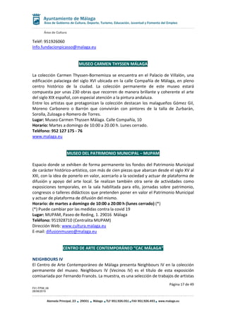Área de Cultura
Página 17 de 49
F01-FP08_06
28/08/2019
Alameda Principal, 23 29001 Málaga TLF 951.926.051 FAX 951.926.493 www.malaga.eu
Área de Gobierno de Cultura, Deporte, Turismo, Educación, Juventud y Fomento del Empleo
Teléf: 951926060
Info.fundacionpicasso@malaga.eu
MUSEO CARMEN THYSSEN MÁLAGA
La colección Carmen Thyssen-Bornemisza se encuentra en el Palacio de Villalón, una
edificación palaciega del siglo XVI ubicada en la calle Compañía de Málaga, en pleno
centro histórico de la ciudad. La colección permanente de este museo estará
compuesta por unas 230 obras que recorren de manera brillante y coherente el arte
del siglo XIX español, con especial atención a la pintura andaluza.
Entre los artistas que protagonizan la colección destacan los malagueños Gómez Gil,
Moreno Carbonero o Barrón que convivirán con pintores de la talla de Zurbarán,
Sorolla, Zuloaga o Romero de Torres.
Lugar: Museo Carmen Thyssen Málaga. Calle Compañía, 10
Horario: Martes a domingo de 10.00 a 20.00 h. Lunes cerrado.
Teléfono: 952 127 175 - 76
www.malaga.eu
MUSEO DEL PATRIMONIO MUNICIPAL – MUPAM
Espacio donde se exhiben de forma permanente los fondos del Patrimonio Municipal
de carácter histórico-artístico, con más de cien piezas que abarcan desde el siglo XV al
XXI, con la idea de ponerlo en valor, acercarlo a la sociedad y actuar de plataforma de
difusión y apoyo del arte local. Se realizan también otra serie de actividades como
exposiciones temporales, en la sala habilitada para ello, jornadas sobre patrimonio,
congresos o talleres didácticos que pretenden poner en valor el Patrimonio Municipal
y actuar de plataforma de difusión del mismo.
Horario: de martes a domingo de 10:00 a 20:00 h (lunes cerrado) (*)
(*) Puede cambiar por las medidas contra la covid 19
Lugar: MUPAM, Paseo de Reding, 1. 29016 Málaga
Teléfono: 951928710 (Centralita MUPAM)
Dirección Web: www.cultura.malaga.eu
E-mail: difusionmuseo@malaga.eu
CENTRO DE ARTE CONTEMPORÁNEO “CAC MÁLAGA”
NEIGHBOURS IV
El Centro de Arte Contemporáneo de Málaga presenta Neighbours IV en la colección
permanente del museo. Neighbours IV (Vecinos IV) es el título de esta exposición
comisariada por Fernando Francés. La muestra, es una selección de trabajos de artistas
 