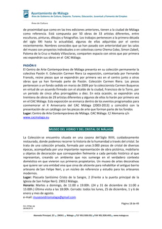 Área de Cultura
Página 18 de 49
F01-FP08_06
28/08/2019
Alameda Principal, 23 29001 Málaga TLF 951.926.051 FAX 951.926.493 www.malaga.eu
Área de Gobierno de Cultura, Deporte, Turismo, Educación, Juventud y Fomento del Empleo
de proximidad que como en las tres ediciones anteriores, tienen a la ciudad de Málaga
como referencia. Está compuesta por 50 obras de 33 artistas diferentes, entre
esculturas, pinturas, dibujos y fotografías. Los trabajos pertenecen a la primera década
del siglo XXI hasta la actualidad, algunas de ellas adquiridas por el centro
recientemente. Nombres conocidos que ya han pasado con anterioridad por las salas
del museo con proyectos individuales o en colectivas como Chema Cobo, Simon Zabell,
Paloma de la Cruz o Hadaly Villasclaras, comparten espacio con otros que por primera
vez expondrán sus obras en el CAC Málaga.
PASIÓN II
El Centro de Arte Contemporáneo de Málaga presenta en su colección permanente la
colectiva Pasión II. Colección Carmen Riera La exposición, comisariada por Fernando
Francés, reúne piezas que se expondrán por primera vez en el centro junto a otras
obras que ya han formado parte de Pasión. Colección Carmen Riera. Las piezas
pertenecen a un fondo cedido en marzo de 2009 por la coleccionista Carmen Buqueras
en virtud de un acuerdo firmado con el alcalde de la ciudad, Francisco de la Torre, por
un periodo de cinco años prorrogables a diez. En esta ocasión, se expondrán una
treintena de obras de 29 artistas diferentes y algunos de ellos lo harán por primera vez
en el CAC Málaga. Esta exposición se enmarca dentro de los eventos programados para
conmemorar el X Aniversario del CAC Málaga (2003-2013) y coincidirá con la
presentación de un catálogo con las piezas de arte que forman parte de los fondos
Lugar: Centro de Arte Contemporáneo de Málaga. CAC Málaga. C/ Alemania s/n
www.cacmalaga.eu
MUSEO DEL VIDRIO Y DEL CRISTAL DE MÁLAGA
La Colección se encuentra situada en una casona del Siglo XVIII, cuidadosamente
restaurada, donde podemos recorrer la historia de la humanidad a través del cristal. Se
trata de una colección privada, formada por unas 3.000 piezas de cristal de diversas
épocas, acompañada por una importante representación de obra pictórica, mobiliario
y objetos de decoración que corresponden fielmente a cada periodo histórico al que
representan, creando un ambiente que nos sumerge en el verdadero contexto
doméstico en que vivieron sus primeros propietarios. Un museo de artes decorativas
que quiere ser una entidad viva que sirva de aliciente para rehabilitar el antiguo barrio
artesano de San Felipe Neri, y un núcleo de referencia y estudio para los artesanos
modernos.
Lugar: Plazuela Santísimo Cristo de la Sangre, 2 (Frente a la puerta principal de la
Iglesia de San Felipe Neri). 29012 Málaga.
Horario: Martes a domingo, de 11:00 a 19:00h. (24 y 31 de diciembre de 11:00 a
15:00h.) Última visita a las 18:00h. Cerrado: todos los lunes, 25 de diciembre, 1 y 6 de
enero y mes de agosto.
e-mail: museovidriomalaga@gmail.com
 