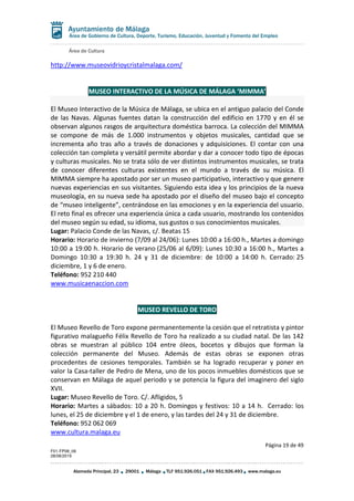 Área de Cultura
Página 19 de 49
F01-FP08_06
28/08/2019
Alameda Principal, 23 29001 Málaga TLF 951.926.051 FAX 951.926.493 www.malaga.eu
Área de Gobierno de Cultura, Deporte, Turismo, Educación, Juventud y Fomento del Empleo
http://www.museovidrioycristalmalaga.com/
MUSEO INTERACTIVO DE LA MÚSICA DE MÁLAGA ‘MIMMA’
El Museo Interactivo de la Música de Málaga, se ubica en el antiguo palacio del Conde
de las Navas. Algunas fuentes datan la construcción del edificio en 1770 y en él se
observan algunos rasgos de arquitectura doméstica barroca. La colección del MIMMA
se compone de más de 1.000 instrumentos y objetos musicales, cantidad que se
incrementa año tras año a través de donaciones y adquisiciones. El contar con una
colección tan completa y versátil permite abordar y dar a conocer todo tipo de épocas
y culturas musicales. No se trata sólo de ver distintos instrumentos musicales, se trata
de conocer diferentes culturas existentes en el mundo a través de su música. El
MIMMA siempre ha apostado por ser un museo participativo, interactivo y que genere
nuevas experiencias en sus visitantes. Siguiendo esta idea y los principios de la nueva
museología, en su nueva sede ha apostado por el diseño del museo bajo el concepto
de “museo inteligente”, centrándose en las emociones y en la experiencia del usuario.
El reto final es ofrecer una experiencia única a cada usuario, mostrando los contenidos
del museo según su edad, su idioma, sus gustos o sus conocimientos musicales.
Lugar: Palacio Conde de las Navas, c/. Beatas 15
Horario: Horario de invierno (7/09 al 24/06): Lunes 10:00 a 16:00 h., Martes a domingo
10:00 a 19:00 h. Horario de verano (25/06 al 6/09): Lunes 10:30 a 16:00 h., Martes a
Domingo 10:30 a 19:30 h. 24 y 31 de diciembre: de 10:00 a 14:00 h. Cerrado: 25
diciembre, 1 y 6 de enero.
Teléfono: 952 210 440
www.musicaenaccion.com
MUSEO REVELLO DE TORO
El Museo Revello de Toro expone permanentemente la cesión que el retratista y pintor
figurativo malagueño Félix Revello de Toro ha realizado a su ciudad natal. De las 142
obras se muestran al público 104 entre óleos, bocetos y dibujos que forman la
colección permanente del Museo. Además de estas obras se exponen otras
procedentes de cesiones temporales. También se ha logrado recuperar y poner en
valor la Casa-taller de Pedro de Mena, uno de los pocos inmuebles domésticos que se
conservan en Málaga de aquel periodo y se potencia la figura del imaginero del siglo
XVII.
Lugar: Museo Revello de Toro. C/. Afligidos, 5
Horario: Martes a sábados: 10 a 20 h. Domingos y festivos: 10 a 14 h. Cerrado: los
lunes, el 25 de diciembre y el 1 de enero, y las tardes del 24 y 31 de diciembre.
Teléfono: 952 062 069
www.cultura.malaga.eu
 