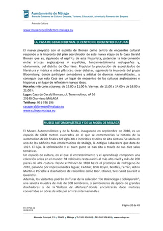 Área de Cultura
Página 20 de 49
F01-FP08_06
28/08/2019
Alameda Principal, 23 29001 Málaga TLF 951.926.051 FAX 951.926.493 www.malaga.eu
Área de Gobierno de Cultura, Deporte, Turismo, Educación, Juventud y Fomento del Empleo
www.museorevellodetoro.malaga.eu
LA CASA DE GERALD BRENAN. EL CENTRO DE ENCUENTRO CULTURAL
El nuevo proyecto con el espíritu de Brenan como centro de encuentro cultural
responde a la impronta del plan coordinador de esta nueva etapa de la Casa Gerald
Brenan que es, siguiendo el espíritu de este hispanista, potenciar la interconexión
entre artistas anglosajones y españoles, fundamentalmente malagueños y,
obviamente, del distrito de Churriana. Propiciar la producción de espectáculos de
literatura y música o artes plásticas, crear debates, siguiendo la impronta del grupo
Bloomsbury, donde participen pensadores y artistas de diversas nacionalidades… y
conseguir que esta Casa sea un lugar de encuentro de las culturas anglosajones e
hispanas y un lugar de reflexión y nuevas ideas.
Horario: miércoles y jueves: de 16:00 a 21:00 h. Viernes: de 11:00 a 14:00 y de 16:00 a
21:00 h.
Lugar: Casa de Gerald Brenan, c/. Torremolinos, nº 56
29140 Churriana MÁLAGA
Teléfono: 951 926 196
casageraldbrenan@malaga.eu
www.cultura.malaga.eu
MUSEO AUTOMOVILÍSTICO Y DE LA MODA DE MÁLAGA
El Museo Automovilístico y de la Moda, inaugurado en septiembre de 2010, es un
espacio de 6000 metros cuadrados en el que se entremezclan la historia de la
automoción desde finales del siglo XIX e increíbles diseños de alta costura. Se ubica en
uno de los edificios más emblemáticos de Málaga, la Antigua Tabacalera que data de
1927. El lujo, la sofisticación y el buen gusto se dan cita a través de sus diez salas
temáticas.
Un espacio de cultura, en el que el entretenimiento y el aprendizaje componen una
colección única en el mundo: 94 vehículos restaurados al más alto nivel y más de 200
piezas de alta costura. Desde el Winner de 1898 hasta el prototipo de hidrógeno de
2010, pasando por impresionantes Jaguar, Cadillac, Rolls Royce, Bentley, Ferrari, Aston
Martin o Porsche a diseñadores de renombre como Dior, Chanel, Yves Saint Laurent o
Givenchy.
Además, los visitantes podrán disfrutar de la colección “De Balenciaga a Schiaparelli”,
una selecta muestra de más de 300 sombreros, y sombrereras de época de grandes
diseñadores y de la “Galería de Motores” donde encontrarán doce motores
convertidos en obras de arte por artistas internacionales.
 