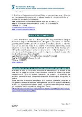 Área de Cultura
Página 21 de 49
F01-FP08_06
28/08/2019
Alameda Principal, 23 29001 Málaga TLF 951.926.051 FAX 951.926.493 www.malaga.eu
Área de Gobierno de Cultura, Deporte, Turismo, Educación, Juventud y Fomento del Empleo
En definitiva, el Museo Automovilístico de Málaga ofrece una visita original y diferente,
una manera especial de pasar un día en Málaga rodeados de exclusivos vehículos y
moda al más puro estilo hollywoodiense.
Lugar: Museo Automovilístico y de la Moda, Avda. Sor Teresa Prat, 15
Horario: De lunes a domingos de 11:00 a 14:00h y de 16:00 a 19:00h.
Teléfono: 951 137 001
info@museoautomovilmalaga.com
www.museoautomovilmalaga.com
LEGADO DE RAFAEL PÉREZ ESTRADA
La familia Pérez Estrada cedió el 21 de mayo de 2002 al Ayuntamiento de Málaga el
denominado “Legado Rafael Pérez Estrada”. Este legado se compone de una biblioteca
general que contiene libros, cuadernos y revistas, su biblioteca particular, su biblioteca
personal que contiene libros de su autoría y manuscritos, documentos, cartas,
fotografías y diarios. La variedad y cantidad de elementos tanto literarios como
plásticos dan a este legado un valor extraordinario, tanto por el contenido en sí mismo
como por las posibilidades que ofrece para la investigación no solo de la obra del autor
sino de la literatura española del siglo XX.
Lugar: Sala Pérez Estrada - Archivo Municipal, Alameda Principal 23.
Horario: 09.30 a 13.30 h. (lunes a viernes)
Teléfono: 951928 774
www.malaga.eu
EXPOSICIÓN VIRTUAL DE LOS FONDOS CARTOGRÁFICOS DEL ARCHIVO MUNICIPAL
A lo largo de más de cinco siglos de historia el Ayuntamiento de Málaga ha ido
generando un importante número de documentos, expedientes, proyectos y planos,
configurando un corpus documental relacionado con su evolución urbanística que
despierta gran interés entre los usuarios del Archivo Municipal y los malagueños en
general.
Puede realizarse un recorrido panorámico de la valiosa y abundante cartografía de
Málaga en sus diferentes vertientes. La Página web del Archivo Municipal de Málaga
muestra una exposición virtual de los fondos cartográficos de que dispone el Archivo,
que pueden ser consultados a través del siguiente enlace:
http://archivomunicipal.malaga.eu/es/programa-de-difusion/cartografia-historica-del-
archivo-municipal-de-malaga/#!tab1
 