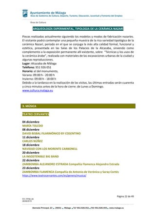 Área de Cultura
Página 22 de 49
F01-FP08_06
28/08/2019
Alameda Principal, 23 29001 Málaga TLF 951.926.051 FAX 951.926.493 www.malaga.eu
Área de Gobierno de Cultura, Deporte, Turismo, Educación, Juventud y Fomento del Empleo
ARQUEOLOGÍA EXPERIMENTAL, TIPOLOGIA DE LA CERÁMICA NAZARÍ
Piezas realizadas actualmente siguiendo los modelos y modos de fabricación nazaríes.
El visitante podrá contemplar una pequeña muestra de la rica variedad tipológica de la
cerámica Nazarí, periodo en el que se conjuga la más alta calidad formal, funcional y
estética, presentada en las Salas de los Palacios de la Alcazaba, sirviendo como
complemento a la exposición permanente allí existente, sobre “Técnicas y los usos de
la cerámica árabe”, realizada con materiales de las excavaciones urbanas de la ciudad y
algunas reproducciones.
Lugar: Alcazaba de Málaga
Teléfono: 951 926 051
Horario: el del monumento,
Verano: 09:00 h - 20:00 h
Invierno: 09:00 h - 18:00 h
Debido a la tardanza en la realización de las visitas, las últimas entradas serán cuarenta
y cinco minutos antes de la hora de cierre. de Lunes a Domingo.
www.cultura.malaga.eu
3. MÚSICA
TEATRO CERVANTES
04 diciembre
MARÍA TOLEDO
08 diciembre
DAVID BISBAL FILARMÓNICO BY COSENTINO
11 diciembre
CARLOS NÚÑEZ
18 diciembre
NAVIDAD CON LOS MORENTE CARBONELL
20 diciembre
LA INSOSTENIBLE BIG BAND
22 diciembre
ZAMBOMBA ALEJANDRO ESTRADA Compañía Flamenca Alejandro Estrada
23 diciembre
ZAMBOMBA FLAMENCA Compañía de Antonio de Verónica y Saray Cortés
https://www.teatrocervantes.com/es/genero/musica/
 