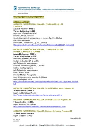 Área de Cultura
Página 23 de 49
F01-FP08_06
28/08/2019
Alameda Principal, 23 29001 Málaga TLF 951.926.051 FAX 951.926.493 www.malaga.eu
Área de Gobierno de Cultura, Deporte, Turismo, Educación, Juventud y Fomento del Empleo
ORQUESTA FILARMÓNICA DE MÁLAGA
TEATRO CERVANTES
ORQUESTA FILARMÓNICA DE MÁLAGA / TEMPORADA 2021-22
J. SIBELIUS
Jueves 2 diciembre 20.00 h
Viernes 3 diciembre 20.00 h
Director JOSÉ MARÍA MORENO
Finlandia, Op.26, J. Sibelius
Concierto para violín y orquesta en re menor, Op.47, J. Sibelius
Clara-Jumi Kang violín
Sinfonía nº 2 en re mayor, Op.43, J. Sibelius
https://www.teatrocervantes.com/es/genero/ofm/temporada-2021-22/j-sibelius-925
ORQUESTA FILARMÓNICA DE MÁLAGA / TEMPORADA 2021-22
Navidad. G. MAHLER, D. FORREST
Jueves 16 diciembre 20.00 h
Viernes 17 diciembre 20.00 h
Director JOSÉ MARÍA MORENO
Rückert lieder, IGM 17, G. Mahler
Eglė Šidlauskaitė mezzosoprano
Requiem for the living, Op.43, D. Forrest
Cristina Van Roy soprano
Eglė Šidlauskaitė mezzosoprano
Coral Cármina Nova
Director Michele Paccagnella
Coro del Conservatorio Superior de Málaga
Directora Ángeles Rozas
https://www.teatrocervantes.com/es/genero/ofm/temporada-2021-22/g-mahler-d-forrest-
926
ORQUESTA FILARMÓNICA DE MÁLAGA. CICLO FRENTE AL MAR. Programa 03
10 de diciembre – 19:00 h.
Lugar: Auditorio Edgar Neville
http://orquestafilarmonicademalaga.com/concierto/programa-03-3/
ORQUESTA FILARMÓNICA DE MÁLAGA. CICLO DE CÁMARA. Programa 04
7 de noviembre – 20:00 h.
Lugar: Museo Picasso Málaga
http://orquestafilarmonicademalaga.com/concierto/programa-04-c2022/
ORQUESTA FILARMÓNICA DE MÁLAGA. Mañanas del Museo. Programa 04
19 de Diciembre – 12:00 h.
Lugar: Museo de Málaga
 
