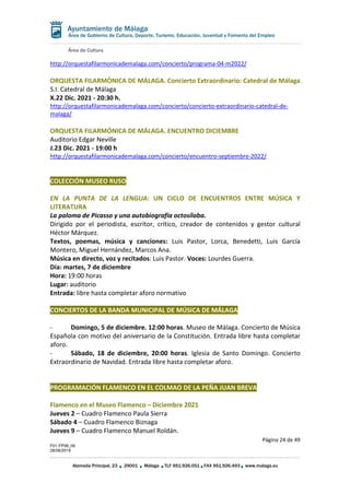 Área de Cultura
Página 24 de 49
F01-FP08_06
28/08/2019
Alameda Principal, 23 29001 Málaga TLF 951.926.051 FAX 951.926.493 www.malaga.eu
Área de Gobierno de Cultura, Deporte, Turismo, Educación, Juventud y Fomento del Empleo
http://orquestafilarmonicademalaga.com/concierto/programa-04-m2022/
ORQUESTA FILARMÓNICA DE MÁLAGA. Concierto Extraordinario: Catedral de Málaga
S.I. Catedral de Málaga
X.22 Dic. 2021 - 20:30 h.
http://orquestafilarmonicademalaga.com/concierto/concierto-extraordinario-catedral-de-
malaga/
ORQUESTA FILARMÓNICA DE MÁLAGA. ENCUENTRO DICIEMBRE
Auditorio Edgar Neville
J.23 Dic. 2021 - 19:00 h
http://orquestafilarmonicademalaga.com/concierto/encuentro-septiembre-2022/
COLECCIÓN MUSEO RUSO
EN LA PUNTA DE LA LENGUA: UN CICLO DE ENCUENTROS ENTRE MÚSICA Y
LITERATURA
La paloma de Picasso y una autobiografía octosílaba.
Dirigido por el periodista, escritor, crítico, creador de contenidos y gestor cultural
Héctor Márquez.
Textos, poemas, música y canciones: Luis Pastor, Lorca, Benedetti, Luis García
Montero, Miguel Hernández, Marcos Ana.
Música en directo, voz y recitados: Luis Pastor. Voces: Lourdes Guerra.
Día: martes, 7 de diciembre
Hora: 19:00 horas
Lugar: auditorio
Entrada: libre hasta completar aforo normativo
CONCIERTOS DE LA BANDA MUNICIPAL DE MÚSICA DE MÁLAGA
- Domingo, 5 de diciembre. 12:00 horas. Museo de Málaga. Concierto de Música
Española con motivo del aniversario de la Constitución. Entrada libre hasta completar
aforo.
- Sábado, 18 de diciembre, 20:00 horas. Iglesia de Santo Domingo. Concierto
Extraordinario de Navidad. Entrada libre hasta completar aforo.
PROGRAMACIÓN FLAMENCO EN EL COLMAO DE LA PEÑA JUAN BREVA
Flamenco en el Museo Flamenco – Diciembre 2021
Jueves 2 – Cuadro Flamenco Paula Sierra
Sábado 4 – Cuadro Flamenco Biznaga
Jueves 9 – Cuadro Flamenco Manuel Roldán.
 
