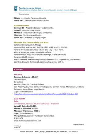 Área de Cultura
Página 25 de 49
F01-FP08_06
28/08/2019
Alameda Principal, 23 29001 Málaga TLF 951.926.051 FAX 951.926.493 www.malaga.eu
Área de Gobierno de Cultura, Deporte, Turismo, Educación, Juventud y Fomento del Empleo
Sábado 11 – Cuadro Flamenco Jabegote
Jueves 23 – Cuadro Flamenco Irene Lozano
Navidad Flamenca
Domingo 26 – Alejandro Estrada y su Zambomba.
Lunes 27 - José Lucena y amigos.
Martes 28 – Alejandro Estrada y su Zambomba.
Miércoles 29 – Hermanas Alarcón.
Jueves 30 – Carrete de Málaga y amigos
Museo de Arte Flamenco Peña Juan Breva
Calle Ramón Franquelo 4, Málaga.
Información y reservas: 687 607 526 – 600 56 88 56 – 952 221 380
Horario del Museo: de lunes a sábado 10 a 14 y 17 a 21 horas.
Visita al Museo; de lunes a sábado de mañana.
Hora comienzo 20:30 horas (excepto domingo 26 a las 14 horas)
Duración: 60/75 minutos
Precio Flamenco en el Museo y Navidad Flamenca: 20 €. Espectáculo, una bebida y
aperitivo. (Excepto domingo 26, espectáculo y comida a 35 €).
4. TEATRO
TARTUFO
Domingo 5 diciembre 19.00 h
Lantia Escénica
De Molière
Versión y dirección Ernesto Caballero
Con Pepe Viyuela, Paco Déniz, Silvia Espigado, Germán Torres, María Rivera, Estíbaliz
Racionero, Javier Mira y Jorge Machín
Lugar: Teatro Cervantes
https://www.teatrocervantes.com/es/genero/teatro/temporada-2021-22/tartufo-958
DANI ROVIRA
Odio
Gala benéfica ¿QUIERES AYUDAR CONMIGO? 9ª edición
Lunes 27 diciembre 20.00 h
Martes 28 diciembre 20.00 h
Miércoles 29 diciembre 20.00 h
Lugar: Teatro Cervantes
Manquita Producciones y Fundación Ochotumbao
1.30 h (s/i)
www.manquitaproducciones.com
 