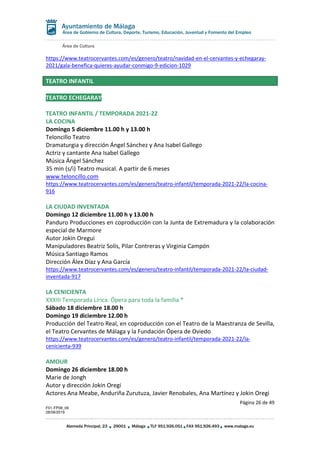 Área de Cultura
Página 26 de 49
F01-FP08_06
28/08/2019
Alameda Principal, 23 29001 Málaga TLF 951.926.051 FAX 951.926.493 www.malaga.eu
Área de Gobierno de Cultura, Deporte, Turismo, Educación, Juventud y Fomento del Empleo
https://www.teatrocervantes.com/es/genero/teatro/navidad-en-el-cervantes-y-echegaray-
2021/gala-benefica-quieres-ayudar-conmigo-9-edicion-1029
TEATRO INFANTIL
TEATRO ECHEGARAY
TEATRO INFANTIL / TEMPORADA 2021-22
LA COCINA
Domingo 5 diciembre 11.00 h y 13.00 h
Teloncillo Teatro
Dramaturgia y dirección Ángel Sánchez y Ana Isabel Gallego
Actriz y cantante Ana Isabel Gallego
Música Ángel Sánchez
35 min (s/i) Teatro musical. A partir de 6 meses
www.teloncillo.com
https://www.teatrocervantes.com/es/genero/teatro-infantil/temporada-2021-22/la-cocina-
916
LA CIUDAD INVENTADA
Domingo 12 diciembre 11.00 h y 13.00 h
Panduro Producciones en coproducción con la Junta de Extremadura y la colaboración
especial de Marmore
Autor Jokin Oregui
Manipuladores Beatriz Solís, Pilar Contreras y Virginia Campón
Música Santiago Ramos
Dirección Álex Díaz y Ana García
https://www.teatrocervantes.com/es/genero/teatro-infantil/temporada-2021-22/la-ciudad-
inventada-917
LA CENICIENTA
XXXIII Temporada Lírica. Ópera para toda la familia *
Sábado 18 diciembre 18.00 h
Domingo 19 diciembre 12.00 h
Producción del Teatro Real, en coproducción con el Teatro de la Maestranza de Sevilla,
el Teatro Cervantes de Málaga y la Fundación Ópera de Oviedo
https://www.teatrocervantes.com/es/genero/teatro-infantil/temporada-2021-22/la-
cenicienta-939
AMOUR
Domingo 26 diciembre 18.00 h
Marie de Jongh
Autor y dirección Jokin Oregi
Actores Ana Meabe, Anduriña Zurutuza, Javier Renobales, Ana Martínez y Jokin Oregi
 