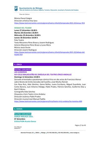 Área de Cultura
Página 27 de 49
F01-FP08_06
28/08/2019
Alameda Principal, 23 29001 Málaga TLF 951.926.051 FAX 951.926.493 www.malaga.eu
Área de Gobierno de Cultura, Deporte, Turismo, Educación, Juventud y Fomento del Empleo
Música Pascal Gaigne
Dirección artística Elisa Sanz
https://www.teatrocervantes.com/es/genero/teatro-infantil/temporada-2021-22/amour-953
DEBAJO DEL TEJADO
Lunes 27 diciembre 18.00 h
Martes 28 diciembre 18.00 h
Miércoles 29 diciembre 18.00 h
Jueves 30 diciembre 18.00 h
Pata Teatro
Texto Macarena Pérez Bravo y Josemi Rodríguez
Actores Macarena Pérez Bravo y Lucas Mora
Música Jesús Durán
Dirección Josemi Rodríguez
https://www.teatrocervantes.com/es/genero/teatro-infantil/temporada-2021-22/debajo-del-
tejado-919
5. LÍRICA
TEATRO CERVANTES
LAS LEANDRAS
XVI CICLO MALAGUEÑO DE ZARZUELA DEL TEATRO LÍRICO ANDALUZ
Domingo 12 diciembre 19.00 h
Zarzuela arrevistada o pasatiempo cómico-lírico en dos actos de Francisco Alonso
sobre libreto de Emilio González del Castillo y José Muñoz Román
Con Rosa Ruiz, Aida Sánchez, Gema Núñez, Juana Escribano, Miguel Guardiola, Juan
Carlos Barona, Juan Antonio Hidalgo, Pablo Prados, Patricio Sánchez, Guillermo Díaz y
Raúl D´Abreu
Coreografía Aida Sánchez
Orquesta y Coro Teatro Lírico Andaluz
Dirección escénica Pablo Prados
Dirección musical José Manuel Padilla
https://www.teatrocervantes.com/es/genero/lirica/teatro-lirico-andaluz/las-leandras-809
6. DANZA
TEATRO CERVANTES
DANZA MÁLAGA 2021.
07 diciembre
EVOLUTION Acosta Danza
 
