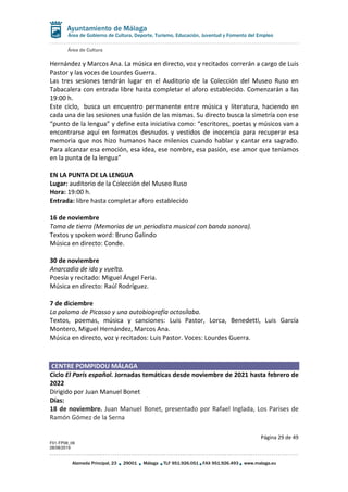 Área de Cultura
Página 29 de 49
F01-FP08_06
28/08/2019
Alameda Principal, 23 29001 Málaga TLF 951.926.051 FAX 951.926.493 www.malaga.eu
Área de Gobierno de Cultura, Deporte, Turismo, Educación, Juventud y Fomento del Empleo
Hernández y Marcos Ana. La música en directo, voz y recitados correrán a cargo de Luis
Pastor y las voces de Lourdes Guerra.
Las tres sesiones tendrán lugar en el Auditorio de la Colección del Museo Ruso en
Tabacalera con entrada libre hasta completar el aforo establecido. Comenzarán a las
19:00 h.
Este ciclo, busca un encuentro permanente entre música y literatura, haciendo en
cada una de las sesiones una fusión de las mismas. Su directo busca la simetría con ese
“punto de la lengua” y define esta iniciativa como: “escritores, poetas y músicos van a
encontrarse aquí en formatos desnudos y vestidos de inocencia para recuperar esa
memoria que nos hizo humanos hace milenios cuando hablar y cantar era sagrado.
Para alcanzar esa emoción, esa idea, ese nombre, esa pasión, ese amor que teníamos
en la punta de la lengua”
EN LA PUNTA DE LA LENGUA
Lugar: auditorio de la Colección del Museo Ruso
Hora: 19:00 h.
Entrada: libre hasta completar aforo establecido
16 de noviembre
Toma de tierra (Memorias de un periodista musical con banda sonora).
Textos y spoken word: Bruno Galindo
Música en directo: Conde.
30 de noviembre
Anarcadia de ida y vuelta.
Poesía y recitado: Miguel Ángel Feria.
Música en directo: Raúl Rodríguez.
7 de diciembre
La paloma de Picasso y una autobiografía octosílaba.
Textos, poemas, música y canciones: Luis Pastor, Lorca, Benedetti, Luis García
Montero, Miguel Hernández, Marcos Ana.
Música en directo, voz y recitados: Luis Pastor. Voces: Lourdes Guerra.
CENTRE POMPIDOU MÁLAGA
Ciclo El París español. Jornadas temáticas desde noviembre de 2021 hasta febrero de
2022
Dirigido por Juan Manuel Bonet
Días:
18 de noviembre. Juan Manuel Bonet, presentado por Rafael Inglada, Los Parises de
Ramón Gómez de la Serna
 