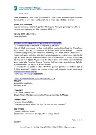 Área de Cultura
Página 30 de 49
F01-FP08_06
28/08/2019
Alameda Principal, 23 29001 Málaga TLF 951.926.051 FAX 951.926.493 www.malaga.eu
Área de Gobierno de Cultura, Deporte, Turismo, Educación, Juventud y Fomento del Empleo
25 de noviembre. Eliseo Trenc y José Manuel López López, moderados por Guillermo
Busutil, Entre el Chat Noir y Els Quatre Gats: el fin de siglo artístico y musical
Jueves, 2 de diciembre
Eugenio Carmona, presentado por José María Luna, París y la «pintura fruta». Nuevo
encuentro con la figuración lírica española. 1926-1933
Horario: 18:00 a 19:30 horas
Lugar: Auditorio
CICLO ‘MÁLAGA EN EL SIGLO XIX’ DEL ARCHIVO MUNICIPAL
Las conferencias serán en el CAC Málaga a las 20:00 horas
Esta actividad se enmarca y enlaza con la última publicación del Archivo ‘Un siglo en
doces meses. Siglo XIX. Documentos del Archivo Municipal de Málaga’. El ciclo de
conferencias se prolongará hasta el mes de enero y cada mes habrá una disertación.
En este ciclo van a participar siete conferenciantes expertos en diferentes materias del
siglo XIX y que tratarán aspectos como la cultura, el urbanismo, la prensa, la política o
las mujeres de la época. Así, se van a dar cita en estos encuentros: Manuel Morales,
Maria Isabel Vila, Francisco Cabrera, Francisco Rodriguez, Juan Antonio García Galindo,
Manuel Olmedo Checa y Eva M. Ramos Frendo.
Los interesados en asistir a estas actividades pueden ponerse en contacto con el
Archivo Municipal y realizar su reserva a través del siguiente correo electrónico:
archivomunicipal@malaga.eu
Teléfono de información: 951928340
CICLO DE CONFERENCIAS. MÁLAGA EN EL SIGLO XIX
23 JULIO
Manuel Morales Muñoz
‘La vida cultural’
27 AGOSTO
Maria Isabel Vila Gonzalez
‘El siglo XIX en el fondo documental del Archivo Municipal de Málaga’
17 SEPTIEMBRE
Francisco Cabrera Pablos
’Un Puerto para una Málaga del siglo XIX. Historia, mar y símbolo’
22 OCTUBRE
Francisco Rodriguez Marín
‘Las reformas urbanísticas del siglo XIX y la Málaga actual’
 
