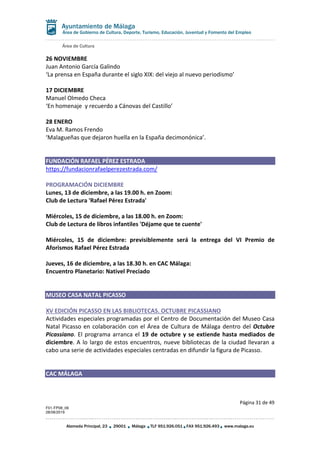 Área de Cultura
Página 31 de 49
F01-FP08_06
28/08/2019
Alameda Principal, 23 29001 Málaga TLF 951.926.051 FAX 951.926.493 www.malaga.eu
Área de Gobierno de Cultura, Deporte, Turismo, Educación, Juventud y Fomento del Empleo
26 NOVIEMBRE
Juan Antonio García Galindo
‘La prensa en España durante el siglo XIX: del viejo al nuevo periodismo’
17 DICIEMBRE
Manuel Olmedo Checa
‘En homenaje y recuerdo a Cánovas del Castillo’
28 ENERO
Eva M. Ramos Frendo
‘Malagueñas que dejaron huella en la España decimonónica’.
FUNDACIÓN RAFAEL PÉREZ ESTRADA
https://fundacionrafaelperezestrada.com/
PROGRAMACIÓN DICIEMBRE
Lunes, 13 de diciembre, a las 19.00 h. en Zoom:
Club de Lectura 'Rafael Pérez Estrada'
Miércoles, 15 de diciembre, a las 18.00 h. en Zoom:
Club de Lectura de libros infantiles 'Déjame que te cuente'
Miércoles, 15 de diciembre: previsiblemente será la entrega del VI Premio de
Aforismos Rafael Pérez Estrada
Jueves, 16 de diciembre, a las 18.30 h. en CAC Málaga:
Encuentro Planetario: Nativel Preciado
MUSEO CASA NATAL PICASSO
XV EDICIÓN PICASSO EN LAS BIBLIOTECAS. OCTUBRE PICASSIANO
Actividades especiales programadas por el Centro de Documentación del Museo Casa
Natal Picasso en colaboración con el Área de Cultura de Málaga dentro del Octubre
Picassiano. El programa arranca el 19 de octubre y se extiende hasta mediados de
diciembre. A lo largo de estos encuentros, nueve bibliotecas de la ciudad llevaran a
cabo una serie de actividades especiales centradas en difundir la figura de Picasso.
CAC MÁLAGA
 