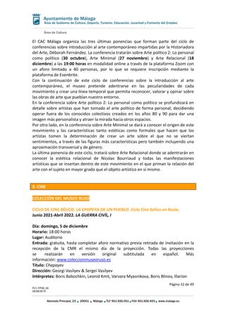 Área de Cultura
Página 32 de 49
F01-FP08_06
28/08/2019
Alameda Principal, 23 29001 Málaga TLF 951.926.051 FAX 951.926.493 www.malaga.eu
Área de Gobierno de Cultura, Deporte, Turismo, Educación, Juventud y Fomento del Empleo
El CAC Málaga organiza las tres últimas ponencias que forman parte del ciclo de
conferencias sobre introducción al arte contemporáneo impartidas por la Historiadora
del Arte, Déborah Fernández. La conferencia tratarán sobre Arte político 2: Lo personal
como político (30 octubre), Arte Minimal (27 noviembre) y Arte Relacional (18
diciembre) a las 19:00 horas en modalidad online a través de la plataforma Zoom con
un aforo limitado a 40 personas, por lo que se requiere inscripción mediante la
plataforma de Evenbrite.
Con la continuación de este ciclo de conferencias sobre la introducción al arte
contemporáneo, el museo pretende adentrarse en las peculiaridades de cada
movimiento y crear una línea temporal que permita reconocer, valorar y opinar sobre
las obras de arte que pueblan nuestro entorno.
En la conferencia sobre Arte político 2: Lo personal como político se profundizará en
detalle sobre artistas que han tomado el arte político de forma personal, decidiendo
operar fuera de los conocidos colectivos creados en los años 80 y 90 para dar una
imagen más personalista y atraer la mirada hacia otros espacios.
Por otro lado, en la conferencia sobre Arte Minimal se dará a conocer el origen de este
movimiento y las características tanto estéticas como formales que hacen que los
artistas tomen la determinación de crear un arte sobre el que no se viertan
sentimientos, a través de las figuras más características pero también incluyendo una
aproximación transversal y de género.
La última ponencia de este ciclo, tratará sobre Arte Relacional donde se adentrarán en
conocer la estética relacional de Nicolas Bourriaud y todas las manifestaciones
artísticas que se insertan dentro de este movimiento en el que priman la relación del
arte con el sujeto en mayor grado que el objeto artístico en sí mismo.
9. CINE
COLECCIÓN DEL MUSEO RUSO
CICLO DE CINE BÉLICO. LA EPOPEYA DE UN PUEBLO. Ciclo Cine bélico en Rusia.
Junio 2021-Abril 2022. LA GUERRA CIVÍL, I
Día: domingo, 5 de diciembre
Horario: 18:00 horas
Lugar: Auditorio
Entrada: gratuita, hasta completar aforo normativo previa retirada de invitación en la
recepción de la CMR el mismo día de la proyección. Todas las proyecciones
se realizarán en versión original subtitulada en español. Más
información: www.coleccionmuseoruso.es
Título: Chapayev
Dirección: Georgi Vasilyev & Sergei Vasilyev
Intérpretes: Boris Babochkin, Leonid Kmit, Varvara Myasnikova, Boris Blinov, Illarion
 