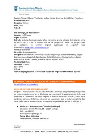 Área de Cultura
Página 33 de 49
F01-FP08_06
28/08/2019
Alameda Principal, 23 29001 Málaga TLF 951.926.051 FAX 951.926.493 www.malaga.eu
Área de Gobierno de Cultura, Deporte, Turismo, Educación, Juventud y Fomento del Empleo
Pevtsov, Stepan Shkurat, Vyacheslav Volkov, Nikolai Simonov, Boris Chirkov Polovikova
Nacionalidad: Rusia
Duración: 93 min.
Año: 1934
V.O.S.E
Día: domingo, 19 de diciembre
Horario: 18:00 horas
Lugar: Auditorio
Entrada: gratuita, hasta completar aforo normativo previa retirada de invitación en la
recepción de la CMR el mismo día de la proyección. Todas las proyecciones
se realizarán en versión original subtitulada en español. Más
información: www.coleccionmuseoruso.es
Título: El almirante
Dirección: Andrey Kravchuk
Intérpretes: Konstantin Khabenskiy, Elizaveta Boyarskaya, Viktor Verzhbitskiy, Sergey
Bezrukov, Anna Kovalchuk, Egor Beroev, Richard Bohringer, Nikolay Burlyaev, Fedor
Bondarchuk, Robert Dawson, Vladislav Vetrov, Barbara Brylska
Nacionalidad: Rusia
Duración: 123 min.
Año: 2008
V.O.S.E
*Todas las proyecciones se realizarán en versión original subtitulada en español
10. PLAN DE FOMENTO A LA LECTURA EN LAS BIBLIOTECAS MUNICIPALES
http://bibliotecas.malaga.eu/
CLUBS DE LECTURA. PERSONAS ADULTAS
Dirigido. Público adulto. PREVIA INSCRIPCIÓN. Contenido. Las personas participantes
se reúnen regularmente en la biblioteca para compartir la experiencia de la lectura
mediante el comentario del libro elegido; el análisis de la obra literaria, tanto en el
contenido como en la forma, así como las sugerencias que la lectura despierta. Los
clubs de lectura se reúnen una vez al mes salvo en periodo estival. En la biblioteca:
• Biblioteca “Dámaso Alonso” (Jardín de Málaga)
C/ Alcalde Nicolás Maroto, 18 - 29014 Málaga
Telf.: 951 926103
biblio.dalonso@malaga.eu
Fecha: 16 de diciembre
Libro: Jezabel, de Irene Nemirosky
 