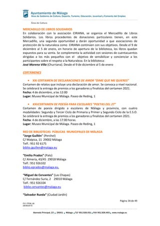Área de Cultura
Página 34 de 49
F01-FP08_06
28/08/2019
Alameda Principal, 23 29001 Málaga TLF 951.926.051 FAX 951.926.493 www.malaga.eu
Área de Gobierno de Cultura, Deporte, Turismo, Educación, Juventud y Fomento del Empleo
MERCADILLO DE LIBROS SOLIDARIOS
En colaboración con la asociación CIRIANA, se organiza el Mercadillo de Libros
Solidarios. Los libros procedentes de donaciones particulares tienen, en este
Mercadillo, una segunda oportunidad y darán oportunidad a que asociaciones de
protección de la naturaleza como CIRIANA continúen con sus objetivos. Desde el 9 de
diciembre al 5 de enero, en horario de apertura de la biblioteca, los libros quedan
expuestos para su venta. Se complementa la actividad con sesiones de cuentacuentos
dirigidas a los más pequeños con el objetivo de sensibilizar y concienciar a los
participantes sobre el respeto a la Naturaleza. En la biblioteca:
José Moreno Villa (Churriana). Desde el 9 de diciembre al 5 de enero
CERTÁMENES
• XXI CERTAMEN DE DECLARACIONES DE AMOR “DIME QUE ME QUIERES”
Certamen de relatos que incluye una declaración de amor. Se convoca a nivel nacional.
Se celebrará la entrega de premios a los ganadores y finalistas del certamen 2021.
Fecha: 4 de diciembre, a las 12:00
Lugar: Museo Municipal de Málaga. Paseo de Reding, 1
• XXVCERTAMEN DE POESÍA PARA ESCOLARES “POETAS DEL 27”
Certamen de poesía dirigido a escolares de Málaga y provincia, con cuatro
modalidades: Segundo y Tercer Ciclo de Primaria y Primer y Segundo Ciclo de la E.S.O.
Se celebrará la entrega de premios a los ganadores y finalistas del certamen 2021.
Fecha: 4 de diciembre, a las 17:00 horas.
Lugar: Museo Municipal de Málaga. Paseo de Reding, 1
RED DE BIBLIOTECAS PÚBLICAS MUNICIPALES DE MÁLAGA
“Jorge Guillén” (Perchel)
C/ Malpica, 11 29002 Málaga
Telf.: 951 92 6175
biblio.jguillen@malaga.eu
“Emilio Prados” (Palo)
C/ Almería, 43/45 29018 Málaga
Telf.: 951 926102
biblio.eprados@malaga.eu.
“Miguel de Cervantes” (Las Chapas)
C/ Fernández Suria, 2 29010 Málaga
Telf.: 951 926104
biblio.cervantes@malaga.eu
“Salvador Rueda” (Ciudad Jardín)
 
