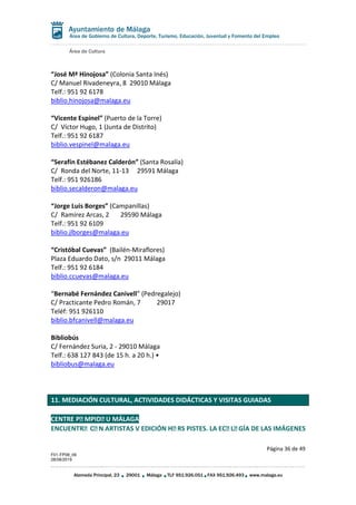 Área de Cultura
Página 36 de 49
F01-FP08_06
28/08/2019
Alameda Principal, 23 29001 Málaga TLF 951.926.051 FAX 951.926.493 www.malaga.eu
Área de Gobierno de Cultura, Deporte, Turismo, Educación, Juventud y Fomento del Empleo
“José Mª Hinojosa” (Colonia Santa Inés)
C/ Manuel Rivadeneyra, 8 29010 Málaga
Telf.: 951 92 6178
biblio.hinojosa@malaga.eu
“Vicente Espinel” (Puerto de la Torre)
C/ Víctor Hugo, 1 (Junta de Distrito)
Telf.: 951 92 6187
biblio.vespinel@malaga.eu
“Serafín Estébanez Calderón” (Santa Rosalía)
C/ Ronda del Norte, 11-13 29591 Málaga
Telf.: 951 926186
biblio.secalderon@malaga.eu
“Jorge Luis Borges” (Campanillas)
C/ Ramírez Arcas, 2 29590 Málaga
Telf.: 951 92 6109
biblio.jlborges@malaga.eu
“Cristóbal Cuevas” (Bailén-Miraflores)
Plaza Eduardo Dato, s/n 29011 Málaga
Telf.: 951 92 6184
biblio.ccuevas@malaga.eu
“Bernabé Fernández Canivell” (Pedregalejo)
C/ Practicante Pedro Román, 7 29017
Teléf: 951 926110
biblio.bfcanivell@malaga.eu
Bibliobús
C/ Fernández Suria, 2 - 29010 Málaga
Telf.: 638 127 843 (de 15 h. a 20 h.) •
bibliobus@malaga.eu
11. MEDIACIÓN CULTURAL, ACTIVIDADES DIDÁCTICAS Y VISITAS GUIADAS
CENTRE PO MPIDO U MÁLAGA
ENCUENTRO CO N ARTISTAS V EDICIÓN HO RS PISTES. LA ECO LO GÍA DE LAS IMÁGENES
 