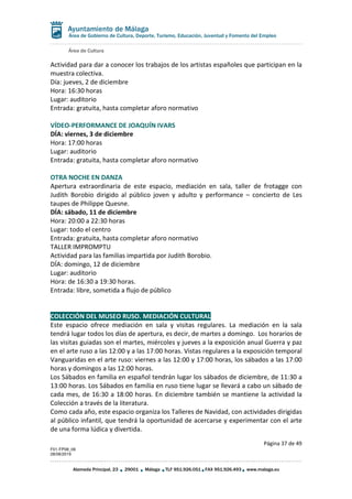 Área de Cultura
Página 37 de 49
F01-FP08_06
28/08/2019
Alameda Principal, 23 29001 Málaga TLF 951.926.051 FAX 951.926.493 www.malaga.eu
Área de Gobierno de Cultura, Deporte, Turismo, Educación, Juventud y Fomento del Empleo
Actividad para dar a conocer los trabajos de los artistas españoles que participan en la
muestra colectiva.
Día: jueves, 2 de diciembre
Hora: 16:30 horas
Lugar: auditorio
Entrada: gratuita, hasta completar aforo normativo
VÍDEO-PERFORMANCE DE JOAQUÍN IVARS
DÍA: viernes, 3 de diciembre
Hora: 17:00 horas
Lugar: auditorio
Entrada: gratuita, hasta completar aforo normativo
OTRA NOCHE EN DANZA
Apertura extraordinaria de este espacio, mediación en sala, taller de frotagge con
Judith Borobio dirigido al público joven y adulto y performance – concierto de Les
taupes de Philippe Quesne.
DÍA: sábado, 11 de diciembre
Hora: 20:00 a 22:30 horas
Lugar: todo el centro
Entrada: gratuita, hasta completar aforo normativo
TALLER IMPROMPTU
Actividad para las familias impartida por Judith Borobio.
DÍA: domingo, 12 de diciembre
Lugar: auditorio
Hora: de 16:30 a 19:30 horas.
Entrada: libre, sometida a flujo de público
COLECCIÓN DEL MUSEO RUSO. MEDIACIÓN CULTURAL
Este espacio ofrece mediación en sala y visitas regulares. La mediación en la sala
tendrá lugar todos los días de apertura, es decir, de martes a domingo. Los horarios de
las visitas guiadas son el martes, miércoles y jueves a la exposición anual Guerra y paz
en el arte ruso a las 12:00 y a las 17:00 horas. Vistas regulares a la exposición temporal
Vanguaridas en el arte ruso: viernes a las 12:00 y 17:00 horas, los sábados a las 17:00
horas y domingos a las 12:00 horas.
Los Sábados en familia en español tendrán lugar los sábados de diciembre, de 11:30 a
13:00 horas. Los Sábados en familia en ruso tiene lugar se llevará a cabo un sábado de
cada mes, de 16:30 a 18:00 horas. En diciembre también se mantiene la actividad la
Colección a través de la literatura.
Como cada año, este espacio organiza los Talleres de Navidad, con actividades dirigidas
al público infantil, que tendrá la oportunidad de acercarse y experimentar con el arte
de una forma lúdica y divertida.
 
