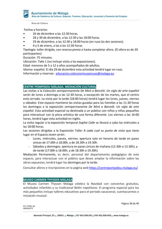 Área de Cultura
Página 38 de 49
F01-FP08_06
28/08/2019
Alameda Principal, 23 29001 Málaga TLF 951.926.051 FAX 951.926.493 www.malaga.eu
Área de Gobierno de Cultura, Deporte, Turismo, Educación, Juventud y Fomento del Empleo
Fechas y horarios:
• 26 de diciembre a las 12:30 horas.
• 28 y 30 de diciembre, a las 12:30 y las 18:00 horas.
• 29 de diciembre, a las 12:30 y 18:00 horas (en ruso las dos sesiones).
• 4 y 5 de enero, a las a las 12:30 horas
Tipología: taller dirigido, con reserva previa o hasta completar aforo. (El aforo es de 20
participantes)
Duración: 75 minutos.
Ubicación: Talle 1 (no incluye visita a las exposiciones).
Edad: menores de 5 a 12 a años acompañados de adultos.
Idioma: español. El día 29 de diciembre esta actividad tendrá lugar en ruso.
Información y reservas: educacion.coleccionmuseoruso@malaga.eu
CENTRE POMPIDOU MÁLAGA. MEDIACIÓN CULTURAL
Las visitas a la Colección semipermanente De Miró a Barceló. Un siglo de arte español
serán de lunes a domingo a las 12:30 horas, a excepción de los martes, que el centro
está cerrado. La visita por la tarde (18:00 horas) tendrá lugar los lunes, jueves, viernes
y sábados. Este espacio mantiene las visitas guiadas para las Familias a las 11:30 horas
los domingos a la exposición semipermanente De Miró a Barceló. Un siglo de arte
español. Esta actividad especial va destinada a un público con niños y niñas pequeños
para interactuar con la pieza artística de una forma diferente. Los viernes a las 16:00
horas, tendrá lugar esta actividad en inglés.
La visita regular a la exposición temporal Sophie Calle se llevará a cabo los miércoles a
las 18:00 horas.
Las sesiones dirigidas a la Exposición Taller A cada cual su punto de vista que tiene
lugar en el Espacio Joven serán:
- Lunes, miércoles, jueves, viernes: apertura solo en horario de tarde en pases
únicos de 17.00h a 18.00h, y de 18.30h a 19.30h.
- Sábados y domingos: apertura en pases únicos de mañana (12.30h a 13.30h), y
de tarde (17.00h a 18.00h, y de 18.30h a 19.30h).
Mediación Permanente, es decir, personal del departamento pedagógico de este
espacio, para interactuar con el público que desee ampliar la información sobre las
obras expuestas, tendrá lugar los domingos por la tarde.
Consultar aforos e inscripciones en la página web https://centrepompidou-malaga.eu/
MUSEO CARMEN THYSSEN MÁLAGA
El Museo Carmen Thyssen Málaga celebra la Navidad con conciertos gratuitos,
actividades infantiles y su tradicional Belén napolitano. El programa especial para los
más pequeños incluye talleres educativos para el período vacacional, cuentacuentos e
iniciación musical.
 