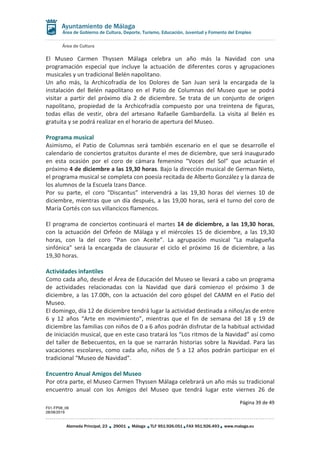 Área de Cultura
Página 39 de 49
F01-FP08_06
28/08/2019
Alameda Principal, 23 29001 Málaga TLF 951.926.051 FAX 951.926.493 www.malaga.eu
Área de Gobierno de Cultura, Deporte, Turismo, Educación, Juventud y Fomento del Empleo
El Museo Carmen Thyssen Málaga celebra un año más la Navidad con una
programación especial que incluye la actuación de diferentes coros y agrupaciones
musicales y un tradicional Belén napolitano.
Un año más, la Archicofradía de los Dolores de San Juan será la encargada de la
instalación del Belén napolitano en el Patio de Columnas del Museo que se podrá
visitar a partir del próximo día 2 de diciembre. Se trata de un conjunto de origen
napolitano, propiedad de la Archicofradía compuesto por una treintena de figuras,
todas ellas de vestir, obra del artesano Rafaelle Gambardella. La visita al Belén es
gratuita y se podrá realizar en el horario de apertura del Museo.
Programa musical
Asimismo, el Patio de Columnas será también escenario en el que se desarrolle el
calendario de conciertos gratuitos durante el mes de diciembre, que será inaugurado
en esta ocasión por el coro de cámara femenino “Voces del Sol” que actuarán el
próximo 4 de diciembre a las 19,30 horas. Bajo la dirección musical de German Nieto,
el programa musical se completa con poesía recitada de Alberto González y la danza de
los alumnos de la Escuela Izans Dance.
Por su parte, el coro “Discantus” intervendrá a las 19,30 horas del viernes 10 de
diciembre, mientras que un día después, a las 19,00 horas, será el turno del coro de
María Cortés con sus villancicos flamencos.
El programa de conciertos continuará el martes 14 de diciembre, a las 19,30 horas,
con la actuación del Orfeón de Málaga y el miércoles 15 de diciembre, a las 19,30
horas, con la del coro “Pan con Aceite”. La agrupación musical “La malagueña
sinfónica” será la encargada de clausurar el ciclo el próximo 16 de diciembre, a las
19,30 horas.
Actividades infantiles
Como cada año, desde el Área de Educación del Museo se llevará a cabo un programa
de actividades relacionadas con la Navidad que dará comienzo el próximo 3 de
diciembre, a las 17.00h, con la actuación del coro góspel del CAMM en el Patio del
Museo.
El domingo, día 12 de diciembre tendrá lugar la actividad destinada a niños/as de entre
6 y 12 años “Arte en movimiento”, mientras que el fin de semana del 18 y 19 de
diciembre las familias con niños de 0 a 6 años podrán disfrutar de la habitual actividad
de iniciación musical, que en este caso tratará los “Los ritmos de la Navidad” así como
del taller de Bebecuentos, en la que se narrarán historias sobre la Navidad. Para las
vacaciones escolares, como cada año, niños de 5 a 12 años podrán participar en el
tradicional “Museo de Navidad”.
Encuentro Anual Amigos del Museo
Por otra parte, el Museo Carmen Thyssen Málaga celebrará un año más su tradicional
encuentro anual con los Amigos del Museo que tendrá lugar este viernes 26 de
 