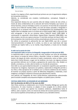 Área de Cultura
Página 4 de 49
F01-FP08_06
28/08/2019
Alameda Principal, 23 29001 Málaga TLF 951.926.051 FAX 951.926.493 www.malaga.eu
Área de Gobierno de Cultura, Deporte, Turismo, Educación, Juventud y Fomento del Empleo
mundo. A su regreso a París, experimentó por primera vez con el seguimiento callejero
de transeúntes anónimos.
Además, es considerada una creadora multidisciplinar, conceptual, fotógrafa y
videoartista.
Esta exposición destaca los casi cuarenta años de trabajo creativo de esta artista, a
través de obras emblemáticas de la colección del Centre Pompidou que ilustran sus
temas favoritos, como la intimidad, el amor y la ausencia. El recorrido de la exposición
arranca con Le Mari [El marido] (1995), una serie de textos asociados a fotografías e
integrados en un proyecto más amplio, Les Autobiographies [Las Autobiografías], que
Sophie Calle ha trabajado como si se tratara de un diario desde 1988. La siguiente sala
está consagrada a una de sus primeras obras, L´Hôtel [El Hotel] (1981-1983). A
continuación la exposición ofrece Doleur Exquise [Dolor Exquisito] (1984-2003), una
obra creada a raíz de una ruptura amorosa. El recorrido concluye con Souris Calle, uno
de los proyectos más recientes de la artista, presentado por primera vez en España.
Por último se proyectará la película No Sex Last Night (1992), que dio a conocer
internacionalmente el trabajo de la artista. La cinta es una road-movie del viaje
realizado por Sophie Calle y su ex marido, Greg Shephard, a través de los Estados
Unidos.
A cada cual su punto de vista
Una exposición-taller en torno a la fotografía. Inauguración el 4 de junio de 2021.
La exposición-taller A cada cual su punto de vista combina una serie de actividades
para educar la mirada de manera lúdica y divertida. Enfocar un detalle, cambiar de
escala o de ángulo de visión, acercarse al sujeto «cautamente, como un lobo», como
decía Henri Cartier-Bresson, y jugar con las sombras y las luces, son algunas acciones
que permiten disfrutar con la mirada y apropiarnos de nuestro día a día. Ampliar un
detalle, una textura, un color, abre la mente a un mundo de sensaciones.
Este taller es una oportunidad de descubrir un vocabulario específico para aprender a
interpretar las imágenes. Expresarse con palabras, explorando la fotografía permite a
los niños y niñas apropiarse de la realidad y ver su entorno cotidiano de otra manera.
Al inventar sus propias escenas a partir de diferentes fotografías y materiales, crean
imágenes y consiguen la distancia necesaria para descifrarlas y leerlas.
Una película con fotografías de Henri Cartier-Bresson especialmente seleccionadas
para la ocasión completa esta propuesta dirigida a un público joven y familiar.
FESTIVAL HORS PISTES: LA ECOLOGÍA DE LAS IMÁGENES
Del 2 de diciembre de 2021 al 17 de enero de 2022
Hors Pistes continúa su colaboración con el Centre Pompidou Málaga por quinto año
consecutivo. En estas muestras se adapta el tema escogido de la última edición
francesa a la versión que aportan los creadores andaluces, adaptándose tanto al
edificio, salas y espacio, como a la mezcla de artistas de la escena parisina y creadores
de la escena española comisariados por José María Luna y Géraldine Gómez.
 