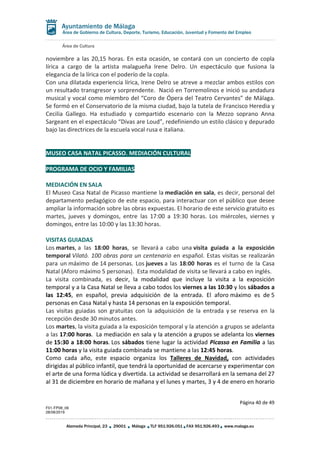 Área de Cultura
Página 40 de 49
F01-FP08_06
28/08/2019
Alameda Principal, 23 29001 Málaga TLF 951.926.051 FAX 951.926.493 www.malaga.eu
Área de Gobierno de Cultura, Deporte, Turismo, Educación, Juventud y Fomento del Empleo
noviembre a las 20,15 horas. En esta ocasión, se contará con un concierto de copla
lírica a cargo de la artista malagueña Irene Delro. Un espectáculo que fusiona la
elegancia de la lírica con el poderío de la copla.
Con una dilatada experiencia lírica, Irene Delro se atreve a mezclar ambos estilos con
un resultado transgresor y sorprendente. Nació en Torremolinos e inició su andadura
musical y vocal como miembro del “Coro de Ópera del Teatro Cervantes” de Málaga.
Se formó en el Conservatorio de la misma ciudad, bajo la tutela de Francisco Heredia y
Cecilia Gallego. Ha estudiado y compartido escenario con la Mezzo soprano Anna
Sargeant en el espectáculo “Divas are Loud”, redefiniendo un estilo clásico y depurado
bajo las directrices de la escuela vocal rusa e italiana.
MUSEO CASA NATAL PICASSO. MEDIACIÓN CULTURAL
PROGRAMA DE OCIO Y FAMILIAS
MEDIACIÓN EN SALA
El Museo Casa Natal de Picasso mantiene la mediación en sala, es decir, personal del
departamento pedagógico de este espacio, para interactuar con el público que desee
ampliar la información sobre las obras expuestas. El horario de este servicio gratuito es
martes, jueves y domingos, entre las 17:00 a 19:30 horas. Los miércoles, viernes y
domingos, entre las 10:00 y las 13:30 horas.
VISITAS GUIADAS
Los martes, a las 18:00 horas, se llevará a cabo una visita guiada a la exposición
temporal Vilató. 100 obras para un centenario en español. Estas visitas se realizarán
para un máximo de 14 personas. Los jueves a las 18:00 horas es el turno de la Casa
Natal (Aforo máximo 5 personas). Esta modalidad de visita se llevará a cabo en inglés.
La visita combinada, es decir, la modalidad que incluye la visita a la exposición
temporal y a la Casa Natal se lleva a cabo todos los viernes a las 10:30 y los sábados a
las 12:45, en español, previa adquisición de la entrada. El aforo máximo es de 5
personas en Casa Natal y hasta 14 personas en la exposición temporal.
Las visitas guiadas son gratuitas con la adquisición de la entrada y se reserva en la
recepción desde 30 minutos antes.
Los martes, la visita guiada a la exposición temporal y la atención a grupos se adelanta
a las 17:00 horas. La mediación en sala y la atención a grupos se adelanta los viernes
de 15:30 a 18:00 horas. Los sábados tiene lugar la actividad Picasso en Familia a las
11:00 horas y la visita guiada combinada se mantiene a las 12:45 horas.
Como cada año, este espacio organiza los Talleres de Navidad, con actividades
dirigidas al público infantil, que tendrá la oportunidad de acercarse y experimentar con
el arte de una forma lúdica y divertida. La actividad se desarrollará en la semana del 27
al 31 de diciembre en horario de mañana y el lunes y martes, 3 y 4 de enero en horario
 