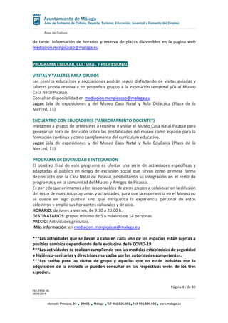 Área de Cultura
Página 41 de 49
F01-FP08_06
28/08/2019
Alameda Principal, 23 29001 Málaga TLF 951.926.051 FAX 951.926.493 www.malaga.eu
Área de Gobierno de Cultura, Deporte, Turismo, Educación, Juventud y Fomento del Empleo
de tarde. Información de horarios y reserva de plazas disponibles en la página web
mediacion.mcnpicasso@malaga.eu
PROGRAMA ESCOLAR, CULTURAL Y PROFESIONAL
VISITAS Y TALLERES PARA GRUPOS
Los centros educativos y asociaciones podrán seguir disfrutando de visitas guiadas y
talleres previa reserva y en pequeños grupos a la exposición temporal y/o al Museo
Casa Natal Picasso.
Consultar disponibilidad en mediacion.mcnpicasso@malaga.eu
Lugar: Sala de exposiciones y del Museo Casa Natal y Aula Didáctica (Plaza de la
Merced, 13)
ENCUENTRO CON EDUCADORES (“ASESORAMIENTO DOCENTE”)
Invitamos a grupos de profesores a reunirse y visitar el Museo Casa Natal Picasso para
generar un foro de discusión sobre las posibilidades del museo como espacio para la
formación continua y como complemento del currículum educativo.
Lugar: Sala de exposiciones y del Museo Casa Natal y Aula EduCaixa (Plaza de la
Merced, 13)
PROGRAMA DE DIVERSIDAD E INTEGRACIÓN
El objetivo final de este programa es ofertar una serie de actividades específicas y
adaptadas al público en riesgo de exclusión social que sirvan como primera forma
de contacto con la Casa Natal de Picasso, posibilitando su integración en el resto de
programas y en la comunidad del Museo y Amigos de Picasso.
Es por ello que animamos a los responsables de estos grupos a colaborar en la difusión
del resto de nuestros programas y actividades, para que la experiencia en el Museo no
se quede en algo puntual sino que enriquezca la experiencia personal de estos
colectivos y amplíe sus horizontes culturales y de ocio.
HORARIO: de lunes a viernes, de 9:30 a 20:00 h.
DESTINATARIOS: grupos mínimo de 5 y máximo de 14 personas.
PRECIO: Actividades gratuitas.
Más información: en mediacion.mcnpicasso@malaga.eu
***Las actividades que se llevan a cabo en cada uno de los espacios están sujetas a
posibles cambios dependiendo de la evolución de la COVID-19.
***Las actividades se realizan cumpliendo con las medidas establecidas de seguridad
e higiénico-sanitarias y directrices marcadas por las autoridades competentes.
***Las tarifas para las visitas de grupo y aquellas que no están incluidas con la
adquisición de la entrada se pueden consultar en las respectivas webs de los tres
espacios.
 