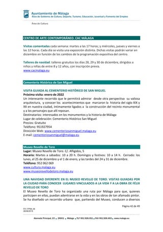Área de Cultura
Página 42 de 49
F01-FP08_06
28/08/2019
Alameda Principal, 23 29001 Málaga TLF 951.926.051 FAX 951.926.493 www.malaga.eu
Área de Gobierno de Cultura, Deporte, Turismo, Educación, Juventud y Fomento del Empleo
CENTRO DE ARTE CONTEMPORÁNEO. CAC MÁLAGA
Visitas comentadas cada semana: martes a las 17 horas; y miércoles, jueves y viernes a
las 12 horas. Cada día se visita una exposición distinta. Dichas visitas podrán variar en
diciembre en función de los cambios de la programación expositiva del centro.
Talleres de navidad: talleres gratuitos los días 28, 29 y 30 de diciembre, dirigidos a
niños y niñas de entre 8 y 12 años, con inscripción previa.
www.cacmalaga.eu
Cementerio Histórico de San Miguel
VISITA GUIADA AL CEMENTERIO HISTÓRICO DE SAN MIGUEL
Próxima visita: enero de 2022
Un interesante recorrido que le permitirá admirar desde otra perspectiva su valiosa
arquitectura, y conocer los acontecimientos que marcaron la historia del siglo XIX y
XX en nuestra ciudad, íntimamente ligados a la construcción del recinto monumental
y a los personajes que allí reposan.
Destinatarios: interesados en los monumentos y la historia de Málaga
Lugar de celebración: Cementerio Histórico San Miguel
Precios: Gratuito
Teléfono: 951927954
Dirección Web: www.cementeriosanmiguel.malaga.eu
E-mail: cementeriosanmiguel@malaga.eu
Museo Revello de Toro
Lugar: Museo Revello de Toro. C/. Afligidos, 5
Horario: Martes a sábados: 10 a 20 h. Domingos y festivos: 10 a 14 h. Cerrado: los
lunes, el 25 de diciembre y el 1 de enero, y las tardes del 24 y 31 de diciembre.
Teléfono: 952 062 069
www.cultura.malaga.eu
www.museorevellodetoro.malaga.eu
UNA NAVIDAD DIFERENTE EN EL MUSEO REVELLO DE TORO. VISITAS GUIADAS POR
LA CIUDAD PARA CONOCER LUGARES VINCULADOS A LA VIDA Y A LA OBRA DE FÉLIX
REVELLO DE TORO
El Museo Revello de Toro ha organizado una ruta por Málaga para que, quienes
participen en ellas, puedan adentrarse en la vida y en las obras de tan afamado pintor.
Se ha diseñado un recorrido urbano que, partiendo del Museo, conducen a diversos
 