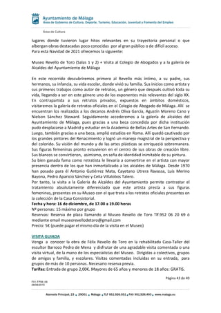 Área de Cultura
Página 43 de 49
F01-FP08_06
28/08/2019
Alameda Principal, 23 29001 Málaga TLF 951.926.051 FAX 951.926.493 www.malaga.eu
Área de Gobierno de Cultura, Deporte, Turismo, Educación, Juventud y Fomento del Empleo
lugares donde tuvieron lugar hitos relevantes en su trayectoria personal o que
albergan obras destacadas poco conocidas por al gran público o de difícil acceso.
Para esta Navidad de 2021 ofrecemos la siguiente:
Museo Revello de Toro (Salas 1 y 2) + Visita al Colegio de Abogados y a la galería de
Alcaldes del Ayuntamiento de Málaga
En este recorrido descubriremos primero al Revello más íntimo, a su padre, sus
hermanos, su infancia, su vida escolar, donde vivió su familia. Sus inicios como artista y
sus primeros trabajos como autor de retratos, un género que después cultivó toda su
vida, llegando a ser en este género uno de los exponentes más relevantes del siglo XX.
En contrapartida a sus retratos privados, expuestos en ámbitos domésticos,
visitaremos la galería de retratos oficiales en el Colegio de Abogado de Málaga. Allí se
encuentran los realizados a los decanos Andrés Oliva García, Agustín Moreno Cano y
Nielson Sánchez Steward. Seguidamente accederemos a la galería de alcaldes del
Ayuntamiento de Málaga, pues gracias a una beca concedida por dicha institución
pudo desplazarse a Madrid y estudiar en la Academia de Bellas Artes de San Fernando.
Luego, también gracias a una beca, amplió estudios en Roma. Allí quedó cautivado por
los grandes pintores del Renacimiento y logró un manejo magistral de la perspectiva y
del colorido. Su visión del mundo y de las artes plásticas se enriqueció sobremanera.
Sus figuras femeninas pronto estuvieron en el centro de sus obras de creación libre.
Sus blancos se convirtieron, asimismo, en seña de identidad inimitable de su pintura.
Su bien ganada fama como retratista le llevaría a convertirse en el artista con mayor
presencia dentro de los que han inmortalizado a los alcaldes de Málaga. Desde 1970
han posado para él Antonio Gutiérrez Mata, Cayetano Utrera Ravassa, Luis Merino
Bayona, Pedro Aparicio Sánchez y Celia Villalobos Talero.
Por tanto, la visita a la Galería de Alcaldes del Ayuntamiento permite contrastar el
tratamiento absolutamente diferenciado que este artista presta a sus figuras
femeninas, presentes en su Museo con el que trata a los retratos oficiales presentes en
la colección de la Casa Consistorial.
Fecha y hora: 16 de diciembre, de 17.00 a 19.00 horas
Nº personas: 15 máximo por grupo
Reservas: Reserva de plaza llamando al Museo Revello de Toro Tlf.952 06 20 69 ó
mediante email museorevellodetoro@gmail.com
Precio: 5€ (puede pagar el mismo día de la visita en el Museo)
VISITA GUIADA
Venga a conocer la obra de Félix Revello de Toro en la rehabilitada Casa-Taller del
escultor Barroco Pedro de Mena y disfrutar de una agradable visita comentada o una
visita virtual, de la mano de los especialistas del Museo. Dirigidas a colectivos, grupos
de amigos y familia, y escolares. Visitas comentadas incluidas en su entrada, para
grupos de más de 10 personas. Necesario reserva previa.
Tarifas: Entrada de grupo 2,00€. Mayores de 65 años y menores de 18 años: GRATIS.
 