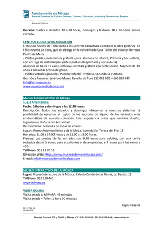Área de Cultura
Página 44 de 49
F01-FP08_06
28/08/2019
Alameda Principal, 23 29001 Málaga TLF 951.926.051 FAX 951.926.493 www.malaga.eu
Área de Gobierno de Cultura, Deporte, Turismo, Educación, Juventud y Fomento del Empleo
Horario: martes a sábados: 10 a 20 horas, domingos y festivos. 10 a 14 horas. Lunes
cerrado.
CENTROS EDUCATIVOS-MEDIACIÓN
El Museo Revello de Toro invita a los Centros Educativos a conocer la obra pictórica de
Félix Revello de Toro, que se alberga en la rehabilitada Casa-Taller del escultor Barroco
Pedro de Mena.
- Visitas guiadas presenciales gratuitas para alumnos de Infantil, Primaria y Secundaria,
con entrega de material pre-visita y post-visita (primaria y secundaria).
Alumnos de hasta 17 años, inclusive, entrada gratuita con profesorado. Mayores de 18
años a consultar precio de grupo.
- Visitas virtuales gratuitas. Público: Infantil, Primaria, Secundaria y Adulto.
Gestión y Reservas: teléfono Museo Revello de Toro 952 062 069 – 666 889 745
Info@artmuseum.es
www.museorevellodetoro.net
Museo Automovilístico de Málaga
1, 2,3 Arrancamos.
Fecha: Sábados y domingos a las 12:30 horas
Descripción: Todos los sábados y domingos ofrecemos a nuestros visitantes la
posibilidad de escuchar el rugido de los motores de alguno de los vehículos más
emblemáticos de nuestra colección. Una experiencia única que combina diseño,
ingeniería e Historia del Automóvil.
Destinatarios: Personas de todas las edades.
Lugar: Museo Automovilístico y de la Moda, Avenida Sor Teresa del Prat 15
Horarios: 11:00 a 14:00 horas y de 15:00 a 18:00 horas.
Precios: Los precios de las entradas son 9,50 euros para adultos, con una tarifa
reducida desde 5 euros para estudiantes y desempleados, y 7 euros para los seniors
+65.
Teléfono: 951 13 70 01
Dirección Web: https://www.museoautomovilmalaga.com/
E-mail: info@museoautomovilmalaga.com
MUSEO INTERACTIVO DE LA MÚSICA
Lugar: Museo Interactivo de la Música. Palacio Conde de las Navas, c/. Beatas, 15
Teléfono: 952 210 440
www.mimma.es
VISITA GUIADA
Visita guiada al MIMMA: 45 minutos
Visita guiada + Taller: 1 hora 30 minutos
 