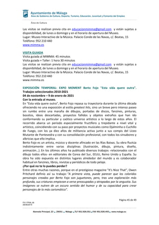 Área de Cultura
Página 45 de 49
F01-FP08_06
28/08/2019
Alameda Principal, 23 29001 Málaga TLF 951.926.051 FAX 951.926.493 www.malaga.eu
Área de Gobierno de Cultura, Deporte, Turismo, Educación, Juventud y Fomento del Empleo
Las visitas se realizan previa cita en educacionmimma@gmail.com y están sujetas a
disponibilidad, de lunes a domingo y en el horario de apertura del Museo.
Lugar: Museo Interactivo de la Música. Palacio Conde de las Navas, c/. Beatas, 15
Teléfono: 952 210 440
www.mimma.es
VISITA GUIADA
Visita guiada al MIMMA: 45 minutos
Visita guiada + Taller: 1 hora 30 minutos
Las visitas se realizan previa cita en educacionmimma@gmail.com y están sujetas a
disponibilidad, de lunes a domingo y en el horario de apertura del Museo.
Lugar: Museo Interactivo de la Música. Palacio Conde de las Navas, c/. Beatas, 15
Teléfono: 952 210 440
www.mimma.es
EXPOSICIÓN TEMPORAL: EXPO MOMENT Berto Fojo "Esta vida quere outra".
Trabajos seleccionados 2010-2021
04 de noviembre – 9 de enero de 2021
Con la entrada al museo.
En "Esta vida quere outra", Berto Fojo repasa su trayectoria durante la última década
ofreciendo no una exposición al estilo greatest hits, sino un breve pero intenso paseo
sin rumbo entre una maraña de dibujos, portadas de discos, fanzines, pinturas,
bocetos, ideas descartadas, proyectos fallidos y objetos extraños que han ido
conformando su particular y caótico universo artístico a lo largo de estos años. El
recorrido abarca un periodo especialmente fructífero y trepidante a nivel vital y
artístico, coincidiendo con su paso por proyectos musicales como Djalminha o Cuchillo
de Fuego, con los ya diez años de militancia activa junto a sus compis del Liceo
Mutante de Pontevedra y con su consolidación profesional, con todos los sinsabores y
albricias que ello implica.
Berto Fojo es un artista, músico y docente afincado en las Rías Baixas. Su obra fluctúa
indistintamente entre varias disciplinas (ilustración, dibujo, pintura, diseño,
animación…). En los últimos años ha publicado diversos trabajos -relacionados con el
dibujo todos ellos- en editoriales de Corea del Sur, EEUU, Reino Unido y España. Su
obra ha sido expuesta en distintos lugares alrededor del mundo y es colaborador
habitual en fanzines, libros, revistas y periódicos de todo pelaje.
¿Por qué no te lo puedes perder?
Entre otras muchas razones, porque en el prestigioso magazine "It's Nice That", Owen
Pritchard definio así su trabajo: "A primera vista, puede parecer que los coloridos
personajes creados por Berto Fojo son juguetones, pero, tras una exploración más
profunda, sus criaturas empiezan a verse preocupadas y atrapadas por la angustia. Sus
imágenes se nutren de un oscuro sentido del humor y de su capacidad para crear
personajes de lo más carismático".
 
