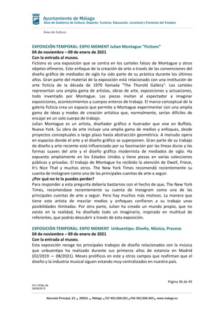 Área de Cultura
Página 46 de 49
F01-FP08_06
28/08/2019
Alameda Principal, 23 29001 Málaga TLF 951.926.051 FAX 951.926.493 www.malaga.eu
Área de Gobierno de Cultura, Deporte, Turismo, Educación, Juventud y Fomento del Empleo
EXPOSICIÓN TEMPORAL: EXPO MOMENT Julian Montague “Fictions”
04 de noviembre – 09 de enero de 2021
Con la entrada al museo.
Fictions es una exposición que se centra en los carteles falsos de Montague y otros
objetos efímeros. Este enfoque de la creación de arte a través de las convenciones del
diseño gráfico de mediados de siglo ha sido parte de su práctica durante los últimos
años. Gran parte del material de la exposición está relacionado con una institución de
arte ficticia de la década de 1970 llamada "The Thorold Gallery". Los carteles
representan una amplia gama de artistas, obras de arte, exposiciones y actuaciones,
todo inventado por Montague. Las piezas invitan al espectador a imaginar
exposiciones, acontecimientos y cuerpos enteros de trabajo. El marco conceptual de la
galería ficticia crea un espacio que permite a Montague experimentar con una amplia
gama de ideas y modos de creación artística que, normalmente, serían difíciles de
encajar en un solo cuerpo de trabajo.
Julian Montague es un artista, diseñador gráfico e ilustrador que vive en Buffalo,
Nueva York. Su obra de arte incluye una amplia gama de medios y enfoques, desde
proyectos conceptuales a largo plazo hasta abstracción geométrica. A menudo opera
en espacios donde el arte y el diseño gráfico se superponen. Gran parte de su trabajo
de diseño y arte reciente está influenciado por su fascinación por las líneas duras y las
formas suaves del arte y el diseño gráfico modernista de mediados de siglo. Ha
expuesto ampliamente en los Estados Unidos y tiene piezas en varias colecciones
públicas y privadas. El trabajo de Montague ha recibido la atención de Dwell, Frieze,
It's Nice That y muchos otros. The New York Times recomendó recientemente su
cuenta de Instagram como una de las principales cuentas de arte a seguir.
¿Por qué no te la puedes perder?
Para responder a esta pregunta debería bastarnos con el hecho de que, The New York
Times, recomendase recientemente su cuenta de Instagram como una de las
principales cuentas de arte a seguir. Pero hay muchos más motivos. La manera que
tiene este artista de mezclar medios y enfoques confieren a su trabajo unas
posibilidades ilimitadas. Por otra parte, Julian ha creado un mundo propio, que no
existe en la realidad, ha diseñado todo un imaginario, inspirado en multitud de
referentes, que podrás descubrir a través de esta exposición.
EXPOSICIÓN TEMPORAL: EXPO MOMENT Unbuentipo. Diseño, Música, Proceso
04 de noviembre – 09 de enero de 2021
Con la entrada al museo.
Esta exposición recoge los principales trabajos de diseño relacionados con la música
que unbuentipo ha realizado durante sus primeros años de estancia en Madrid
(02/2019 — 08/2021). Meses prolíficos en este y otros campos que reafirman que el
diseño y la industria musical siguen estando muy centralizados en nuestro país.
 