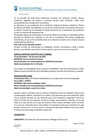 Área de Cultura
Página 47 de 49
F01-FP08_06
28/08/2019
Alameda Principal, 23 29001 Málaga TLF 951.926.051 FAX 951.926.493 www.malaga.eu
Área de Gobierno de Cultura, Deporte, Turismo, Educación, Juventud y Fomento del Empleo
En las paredes de Gallo Rojo hallaremos muestras de carátulas, carteles, discos,
camisetas, logotipos de bandas o sistemas visuales para festivales. Todos ellos
acompañados de su explicación conceptual.
La colección es una ampliación de la exhibición original realizada en Madrid a finales
de febrero de 2020, coincidiendo con el primer aniversario de la mudanza del autor a
la capital. A pesar de la inmediata irrupción posterior de la pandemia, hoy podemos
sumar una decena de proyectos más.
Parapetado detrás de unbuentipo se encuentra Álvaro Fernández, un diseñador gráfico
afincado en Madrid que, además, es uno de los fundadores del festival malagueño
CanelaParty, lo que le ha permitido estar en constante contacto con la escena musical
independiente española.
¿Por qué no te lo puedes perder?
Porque el estilo de unbuentipo es inteligente, directo, minimalista y bello a partes
iguales, y sus diseños tan pronto te hacen pensar como te arrancan una sonrisa.
ESPECIAL NAVIDAD: NAVITECA EN EL MIMMA.
27 de diciembre – 05 de enero de 2021
ENTRADA: Con la entrada al museo.
Aforo limitado a las recomendaciones COVID del momento.
Edad recomendada: De 5 a 10 años.
Ven a pasar una Navidad llena de música en el MIMMA. Cada día ofreceremos un taller
didáctico para que disfrutes de la Navidad cantando, tocando instrumentos y creando.
PRESENTACIÓN LIBRO
Presentación libro: 18 historias hiperbólicas y un enigma de Cristina Campabadal.
21.12.2021 | 18:00 h
ENTRADA: Libre hasta completar aforo.
Aforo limitado a las recomendaciones COVID del momento.
Edad recomendada: a partir de 2 años
Sinopsis: ¿Qué es verdad y qué es mentira? ¿Quiénes somos en realidad? ¿Qué ocurre
cuando alguien define, a bocajarro y sin filtro, a las personas que tiene enfrente? ¿Qué
ocurre cuando estamos en una situación que nunca habíamos imaginado? Este es el
tema de fondo de esta peculiar novela de intriga, sorprendente, hilarante, en la que
nada es lo que parece, en la que las historias tienen tantas verdades como mentiras,
en la que las vicisitudes de la vida voltean la trayectoria vital para convertirla en algo
mucho menos serio. Un nexo común inusual para dieciocho historias locas que llevan
al límite a los personajes y también a quien lee.
CONCIERTOS
CONCIERTO: Concierto de violín de alumnos "Málaga violín Suzuki"
 