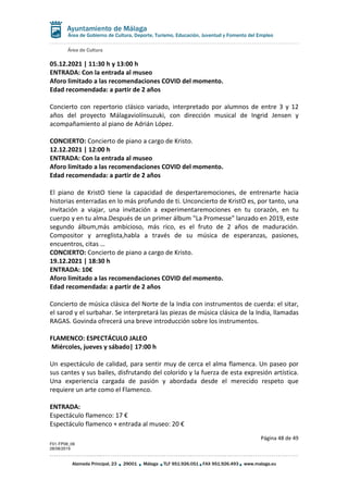 Área de Cultura
Página 48 de 49
F01-FP08_06
28/08/2019
Alameda Principal, 23 29001 Málaga TLF 951.926.051 FAX 951.926.493 www.malaga.eu
Área de Gobierno de Cultura, Deporte, Turismo, Educación, Juventud y Fomento del Empleo
05.12.2021 | 11:30 h y 13:00 h
ENTRADA: Con la entrada al museo
Aforo limitado a las recomendaciones COVID del momento.
Edad recomendada: a partir de 2 años
Concierto con repertorio clásico variado, interpretado por alumnos de entre 3 y 12
años del proyecto Málagaviolínsuzuki, con dirección musical de Ingrid Jensen y
acompañamiento al piano de Adrián López.
CONCIERTO: Concierto de piano a cargo de Kristo.
12.12.2021 | 12:00 h
ENTRADA: Con la entrada al museo
Aforo limitado a las recomendaciones COVID del momento.
Edad recomendada: a partir de 2 años
El piano de KristO tiene la capacidad de despertaremociones, de entrenarte hacia
historias enterradas en lo más profundo de ti. Unconcierto de KristO es, por tanto, una
invitación a viajar, una invitación a experimentaremociones en tu corazón, en tu
cuerpo y en tu alma.Después de un primer álbum "La Promesse" lanzado en 2019, este
segundo álbum,más ambicioso, más rico, es el fruto de 2 años de maduración.
Compositor y arreglista,habla a través de su música de esperanzas, pasiones,
encuentros, citas …
CONCIERTO: Concierto de piano a cargo de Kristo.
19.12.2021 | 18:30 h
ENTRADA: 10€
Aforo limitado a las recomendaciones COVID del momento.
Edad recomendada: a partir de 2 años
Concierto de música clásica del Norte de la India con instrumentos de cuerda: el sitar,
el sarod y el surbahar. Se interpretará las piezas de música clásica de la India, llamadas
RAGAS. Govinda ofrecerá una breve introducción sobre los instrumentos.
FLAMENCO: ESPECTÁCULO JALEO
Miércoles, jueves y sábado| 17:00 h
Un espectáculo de calidad, para sentir muy de cerca el alma flamenca. Un paseo por
sus cantes y sus bailes, disfrutando del colorido y la fuerza de esta expresión artística.
Una experiencia cargada de pasión y abordada desde el merecido respeto que
requiere un arte como el Flamenco.
ENTRADA:
Espectáculo flamenco: 17 €
Espectáculo flamenco + entrada al museo: 20 €
 