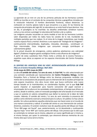 Área de Cultura
Página 5 de 49
F01-FP08_06
28/08/2019
Alameda Principal, 23 29001 Málaga TLF 951.926.051 FAX 951.926.493 www.malaga.eu
Área de Gobierno de Cultura, Deporte, Turismo, Educación, Juventud y Fomento del Empleo
La aparición de un tren en una de las primeras películas de los hermanos Lumière
(1895) se inscribe en el contexto de las conquistas técnicas y geográficas iniciadas por
la revolución industrial. El hombre desmantela fronteras, reduce distancias. La
civilización en marcha aplasta todo lo que encuentra a su paso. En las historias de
conquista de principios del siglo XX, la naturaleza es un ente hostil al que dominar. Hoy
en día, el paradigma se ha invertido: los desafíos ambientales vertebran nuestra
cultura y nos animan a proteger la naturaleza del hombre y de su codicia.
Las imágenes actuales recuerdan en cierta medida al tren de los hermanos Lumière:
salen disparadas por todos los lados hacia los canales de la red, inundando las
múltiples pantallas que nos rodean. Es el reino de la imagen instantánea, que invade
nuestro espacio físico y mental. Asistimos a una especie de "biología de las imágenes":
continuamente intercambiadas, duplicadas, retocadas, desviadas... constituyen un
flujo interminable. Estas imágenes que consumen energía contribuyen al
calentamiento global.
En la actual situación de emergencia, ¿cómo podemos plantearnos una sobriedad
digital? ¿Podemos imaginar gestos ecológicos frente a esta afluencia de imágenes?
A partir de estas cuestiones Hors Pistes invita a artistas de la escena francesa y
española cuyas obras se exponen en los espacios intersticiales del Centre Pompidou
Málaga.
EL SENTIDO DEL VIENTO/LE SENS DU VENT. INTERVEVENCIÓN ARTÍSTICA DE ERYK
PALL en el Centre Pompidou Málaga- MaF 2021
14 de mayo de 2021-mayo de 2022
La obra El sentido del viento / Le sens du vent, de Eryk Pall, ha sido seleccionada por
una comisión constituida por representantes del Centre Pompidou Málaga, Centre
Pompidou Paris y Festival de Málaga entre las diversas propuestas recibidas con
motivo de la convocatoria de proyectos para la intervención de la escalera principal de
este espacio museístico. Una obra mural, total, que busca confrontar este nuevo
tiempo basado en la incertidumbre, en coordenadas líquidas, con la que Eryk Pall
quiere impactar al espectador para hacerlo consciente del papel esencial y
emancipador de la cultura en las sociedades contemporáneas, al tiempo que ofrece un
análisis, desde lo estético, sobre el renovado paradigma del arte basado en el mercado
y que se sustenta en valores competitivos que dañan la esencia de la labor de todo
creador. Además, El sentido del viento / Le sens du vent reivindica la presencia del
público como elemento esencial y emocional para la cultura. Sin público no hay cultura
posible. Sin cultura perdemos aquellos elementos que nos hacen estar en el mundo de
una manera consciente y radical. El sentido del viento es una intervención de carácter
dinámico, evolutivo. El carácter evolutivo nace de aquellas partes del dibujo con hojas
“Error 404 page not found”, que, posteriormente, se irá desvelando y sustituyendo
algunas hojas “error 404” por nuevas partes del dibujo. Esto provoca que la obra que
se contempla no siempre sea la misma, adquiere un nuevo significado por sí misma y,
al mismo tiempo, por quien la contempla, que atesorará diversas memorias de una
misma obra que nunca será la misma.
 