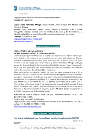 Área de Cultura
Página 6 de 49
F01-FP08_06
28/08/2019
Alameda Principal, 23 29001 Málaga TLF 951.926.051 FAX 951.926.493 www.malaga.eu
Área de Gobierno de Cultura, Deporte, Turismo, Educación, Juventud y Fomento del Empleo
Lugar: escaleras de acceso a la Colección Semipermanente
Entrada: libre y gratuita
Lugar: Centre Pompidou Málaga. Pasaje Doctor Carrillo Casaux, s/n. Muelle Uno,
Puerto de Málaga.
Horario: Lunes, Miércoles, Jueves, Viernes, Sábado y Domingo, 9:30 - 20:00h
(incluyendo festivos). Cerrado todos los martes, 1 de enero y 25 de diciembre. La
admisión del público se permite hasta 30 minutos antes del cierre del museo.
Teléfono: (+34)951 926 200
http://centrepompidou-malaga.eu/
www.cultura.malaga.eu
MUSEO CASA NATAL PICASSO
Vilató. 100 obras para un centenario
Del 9 de noviembre de 2021 al 20 de marzo de 2022
En esta nueva exposición temporal, el Museo Casa Natal Picasso rinde un homenaje a
Javier Vilató en el centenario de su nacimiento. Las obras del sobrino de Picasso,
artista de proyección internacional, serán mostradas bajo el mismo título y de forma
simultánea en el Museo Casa Natal Picasso y Centre Pompidou Málaga (Málaga),
Museo del Grabado Español Contemporáneo (Marbella), Museu Picasso (Barcelona) y
en la Sala de Exposiciones del Ayuntamiento de Almoradí (Almoradí, Alicante) con
motivo del aniversario del artista el 11 de noviembre.
Vilató es un artista por derecho propio, tal como atestigua su presencia, y la de su
hermano J. Fín, en la exposición del Centre Pompidou Málaga dedicada actualmente a
los artistas españoles en París. Desde muy joven, en Barcelona, Vilató se había iniciado
en la pintura, con especial intensidad tras la visita de Pablo Picasso, acompañado por
Olga Khokhlova, en el verano de 1933. La derrota republicana en la Guerra Civil lo
llevó, junto a su hermano Josep Fin, a los campos de concentración franceses. Ambos
fueron rescatados por Picasso, que los introdujo en los círculos artísticos de París.
Volvieron a Barcelona durante la Segunda Guerra Mundial, donde prosiguieron su
actividad, especialmente dedicada al grabado.
HORARIO: de 9:30 a 20:00 h. todos los días, incluyendo festivos. 24 y 31 de
diciembre: 9:30-15:00h.
Cerrado: 1 de enero y 25 de diciembre.
Lugar: Sala de Exposiciones de la Fundación Picasso, Plaza de la Merced, 13 · 29012
Málaga. Tel. 951 926 060 / 952 217 626
info.fundacionpicasso@malaga.eu
MUSEO CARMEN THYSSEN MÁLAGA
Paul Strand. La belleza directa. Fotografías de las Colecciones Fundación MAPFRE
 