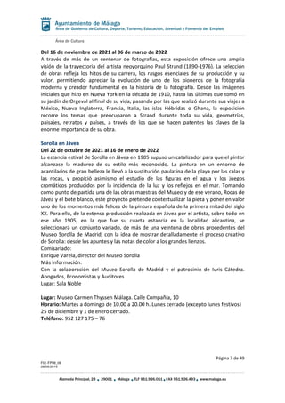 Área de Cultura
Página 7 de 49
F01-FP08_06
28/08/2019
Alameda Principal, 23 29001 Málaga TLF 951.926.051 FAX 951.926.493 www.malaga.eu
Área de Gobierno de Cultura, Deporte, Turismo, Educación, Juventud y Fomento del Empleo
Del 16 de noviembre de 2021 al 06 de marzo de 2022
A través de más de un centenar de fotografías, esta exposición ofrece una amplia
visión de la trayectoria del artista neoyorquino Paul Strand (1890-1976). La selección
de obras refleja los hitos de su carrera, los rasgos esenciales de su producción y su
valor, permitiendo apreciar la evolución de uno de los pioneros de la fotografía
moderna y creador fundamental en la historia de la fotografía. Desde las imágenes
iniciales que hizo en Nueva York en la década de 1910, hasta las últimas que tomó en
su jardín de Orgeval al final de su vida, pasando por las que realizó durante sus viajes a
México, Nueva Inglaterra, Francia, Italia, las islas Hébridas o Ghana, la exposición
recorre los temas que preocuparon a Strand durante toda su vida, geometrías,
paisajes, retratos y países, a través de los que se hacen patentes las claves de la
enorme importancia de su obra.
Sorolla en Jávea
Del 22 de octubre de 2021 al 16 de enero de 2022
La estancia estival de Sorolla en Jávea en 1905 supuso un catalizador para que el pintor
alcanzase la madurez de su estilo más reconocido. La pintura en un entorno de
acantilados de gran belleza le llevó a la sustitución paulatina de la playa por las calas y
las rocas, y propició asimismo el estudio de las figuras en el agua y los juegos
cromáticos producidos por la incidencia de la luz y los reflejos en el mar. Tomando
como punto de partida una de las obras maestras del Museo y de ese verano, Rocas de
Jávea y el bote blanco, este proyecto pretende contextualizar la pieza y poner en valor
uno de los momentos más felices de la pintura española de la primera mitad del siglo
XX. Para ello, de la extensa producción realizada en Jávea por el artista, sobre todo en
ese año 1905, en la que fue su cuarta estancia en la localidad alicantina, se
seleccionará un conjunto variado, de más de una veintena de obras procedentes del
Museo Sorolla de Madrid, con la idea de mostrar detalladamente el proceso creativo
de Sorolla: desde los apuntes y las notas de color a los grandes lienzos.
Comisariado:
Enrique Varela, director del Museo Sorolla
Más información:
Con la colaboración del Museo Sorolla de Madrid y el patrocinio de Iuris Cátedra.
Abogados, Economistas y Auditores
Lugar: Sala Noble
Lugar: Museo Carmen Thyssen Málaga. Calle Compañía, 10
Horario: Martes a domingo de 10.00 a 20.00 h. Lunes cerrado (excepto lunes festivos)
25 de diciembre y 1 de enero cerrado.
Teléfono: 952 127 175 – 76
 