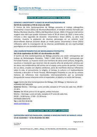 Área de Cultura
Página 8 de 49
F01-FP08_06
28/08/2019
Alameda Principal, 23 29001 Málaga TLF 951.926.051 FAX 951.926.493 www.malaga.eu
Área de Gobierno de Cultura, Deporte, Turismo, Educación, Juventud y Fomento del Empleo
CENTRO DE ARTE CONTEMPORÁNEO “CAC MÁLAGA”
ESPACIO 5 UNCERTAINTY´S GRACE DE MUNTEAN/ROSENBLUM
Del 03 de noviembre al 30 de enero de 2022
El Centro de Arte Contemporáneo de Málaga presenta el trabajo videográfico
Uncertainty´s Grace (2021) de Muntean/Rosenblum, el tándem artístico formado por
Markus Muntean (Austria, 1962) y Adi Rosenblum (Israel, 1962). El Espacio 5 del centro
acogerá esta obra que puede visionarse hasta el 30 de enero de 2022 y tiene ocho
minutos y diez segundos de duración. Uncertainty´s Grace (2021), su obra más
reciente, muestra la grabación de diversos personajes en un entorno rural
desarrollando diversas acciones desde un modo pasivo. Uncertainty´s Grace (2021)
reflexiona sobre la investigación de las diversas posibilidades de una espiritualidad
posreligiosa en una sociedad consumista.
UNA VISIÓN RETROSPECTIVA DE MICHELANGELO PISTOLETTO
Del 10 de septiembre de 2021 al 5 de diciembre de 2021
El Centro de Arte Contemporáneo de Málaga presenta una visión retrospectiva del
trabajo de Michelangelo Pistoletto, “UNO Y UNO IGUAL A TRES”, comisariada por
Fernando Francés. La muestra reúne una treintena de obras entre pintura, fotografía,
escultura e instalación que recorren más de sesenta años de producción artística por
las obras más emblemáticas del artista con el espejo como punto de partida. A través
de sus obras, creadas con objetos cotidianos, pone de manifiesto diversas reflexiones
sobre la vida, el consumismo, la religión, el tiempo, la cultura o el medioambiente
invitando a descubrir el Tercer Paraíso. Michelangelo Pistoletto es uno de los artistas
italianos de referencia más reconocidos internacionalmente por su constante
búsqueda de nuevas relaciones entre el espectador, el objeto y la noción del tiempo.
Lugar: Centro de Arte Contemporáneo de Málaga. CAC Málaga. C/ Alemania s/n
HORARIO CAC MÁLAGA
Invierno: Martes – Domingo. Lunes cerrado, excepto el 3º lunes de cada mes. 09:00 –
21:30 h.
Verano: Del 30 de junio al 31 de agosto, ambos inclusive.
Martes – Domingo. Lunes cerrado, excepto el 3º lunes de cada mes.
09:00 – 14:00 horas, 17:00 – 21:30 horas
ENTRADA GRATUITA
Tel. (+34) 952 20 85 00
www.cacmalaga.eu
ÁREA DE CULTURA “CAC MÁLAGA”- LA CORACHA
EXPOSICIÓN LIBERTAD ENJAULADA, CAMINO A NINGUNA PARTE DE MANUEL VIOLA
12 de noviembre – 12 de diciembre de 2021
 