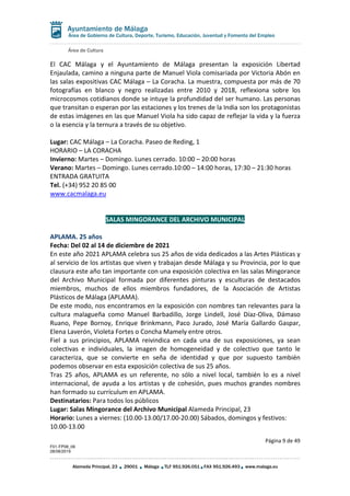 Área de Cultura
Página 9 de 49
F01-FP08_06
28/08/2019
Alameda Principal, 23 29001 Málaga TLF 951.926.051 FAX 951.926.493 www.malaga.eu
Área de Gobierno de Cultura, Deporte, Turismo, Educación, Juventud y Fomento del Empleo
El CAC Málaga y el Ayuntamiento de Málaga presentan la exposición Libertad
Enjaulada, camino a ninguna parte de Manuel Viola comisariada por Victoria Abón en
las salas expositivas CAC Málaga – La Coracha. La muestra, compuesta por más de 70
fotografías en blanco y negro realizadas entre 2010 y 2018, reflexiona sobre los
microcosmos cotidianos donde se intuye la profundidad del ser humano. Las personas
que transitan o esperan por las estaciones y los trenes de la India son los protagonistas
de estas imágenes en las que Manuel Viola ha sido capaz de reflejar la vida y la fuerza
o la esencia y la ternura a través de su objetivo.
Lugar: CAC Málaga – La Coracha. Paseo de Reding, 1
HORARIO – LA CORACHA
Invierno: Martes – Domingo. Lunes cerrado. 10:00 – 20:00 horas
Verano: Martes – Domingo. Lunes cerrado.10:00 – 14:00 horas, 17:30 – 21:30 horas
ENTRADA GRATUITA
Tel. (+34) 952 20 85 00
www.cacmalaga.eu
SALAS MINGORANCE DEL ARCHIVO MUNICIPAL
APLAMA. 25 años
Fecha: Del 02 al 14 de diciembre de 2021
En este año 2021 APLAMA celebra sus 25 años de vida dedicados a las Artes Plásticas y
al servicio de los artistas que viven y trabajan desde Málaga y su Provincia, por lo que
clausura este año tan importante con una exposición colectiva en las salas Mingorance
del Archivo Municipal formada por diferentes pinturas y esculturas de destacados
miembros, muchos de ellos miembros fundadores, de la Asociación de Artistas
Plásticos de Málaga (APLAMA).
De este modo, nos encontramos en la exposición con nombres tan relevantes para la
cultura malagueña como Manuel Barbadillo, Jorge Lindell, José Díaz-Oliva, Dámaso
Ruano, Pepe Bornoy, Enrique Brinkmann, Paco Jurado, José María Gallardo Gaspar,
Elena Laverón, Violeta Fortes o Concha Mamely entre otros.
Fiel a sus principios, APLAMA reivindica en cada una de sus exposiciones, ya sean
colectivas e individuales, la imagen de homogeneidad y de colectivo que tanto le
caracteriza, que se convierte en seña de identidad y que por supuesto también
podemos observar en esta exposición colectiva de sus 25 años.
Tras 25 años, APLAMA es un referente, no sólo a nivel local, también lo es a nivel
internacional, de ayuda a los artistas y de cohesión, pues muchos grandes nombres
han formado su currículum en APLAMA.
Destinatarios: Para todos los públicos
Lugar: Salas Mingorance del Archivo Municipal Alameda Principal, 23
Horario: Lunes a viernes: (10.00-13.00/17.00-20.00) Sábados, domingos y festivos:
10.00-13.00
 