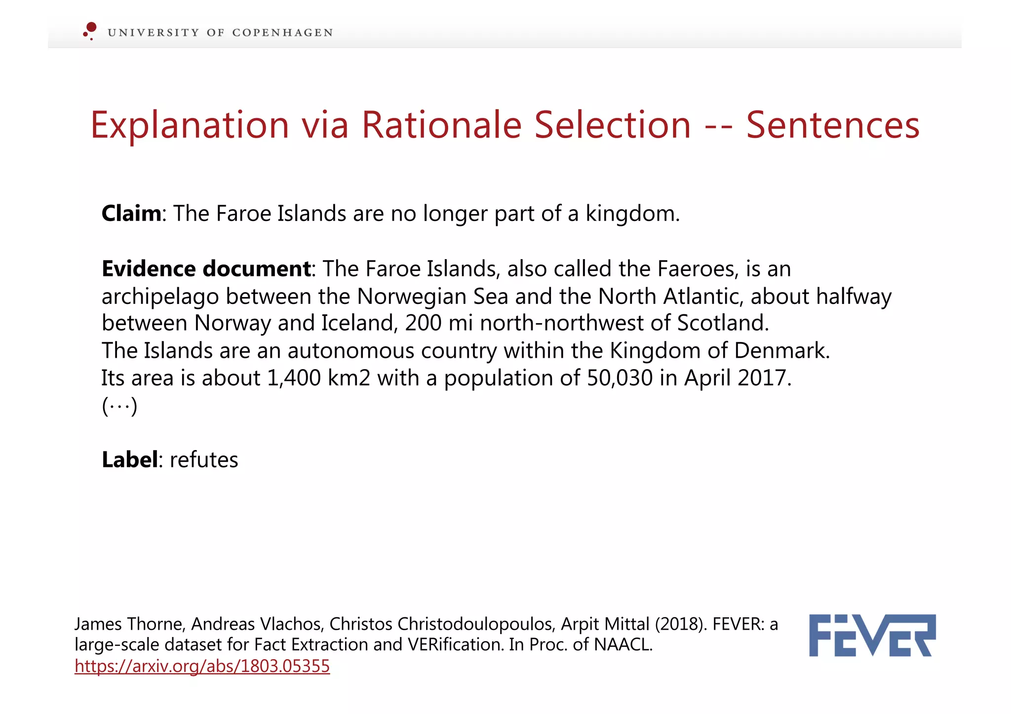 Explanation via Rationale Selection -- Sentences
Claim: The Faroe Islands are no longer part of a kingdom.
Evidence document: The Faroe Islands, also called the Faeroes, is an
archipelago between the Norwegian Sea and the North Atlantic, about halfway
between Norway and Iceland, 200 mi north-northwest of Scotland.
The Islands are an autonomous country within the Kingdom of Denmark.
Its area is about 1,400 km2 with a population of 50,030 in April 2017.
(…)
Label: refutes
James Thorne, Andreas Vlachos, Christos Christodoulopoulos, Arpit Mittal (2018). FEVER: a
large-scale dataset for Fact Extraction and VERification. In Proc. of NAACL.
https://arxiv.org/abs/1803.05355
 