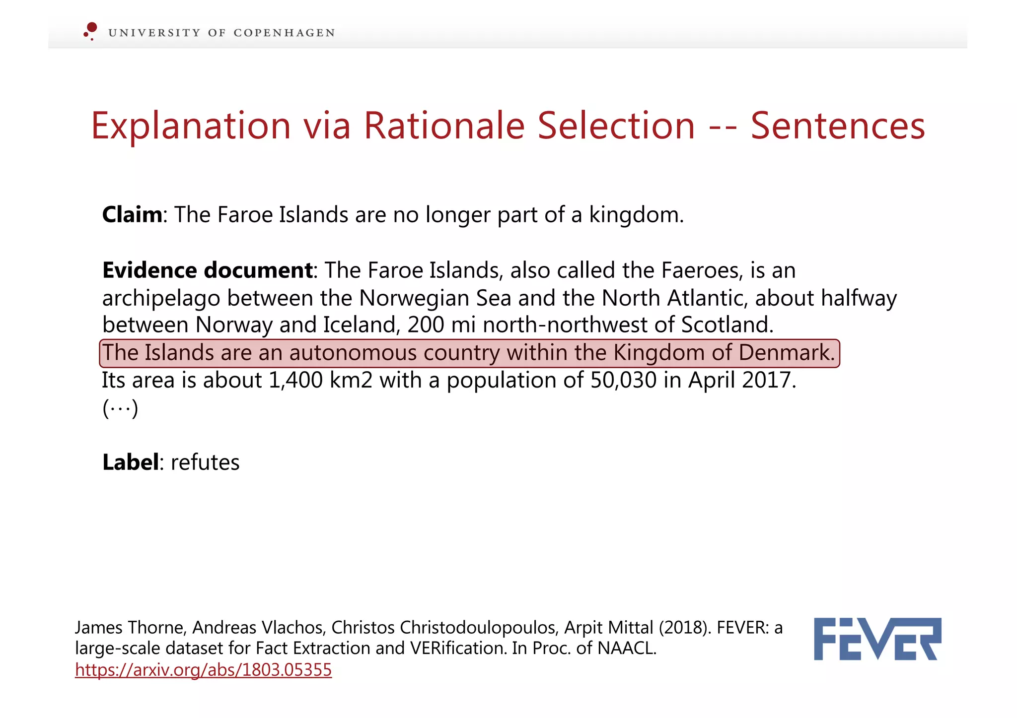 Explanation via Rationale Selection -- Sentences
Claim: The Faroe Islands are no longer part of a kingdom.
Evidence document: The Faroe Islands, also called the Faeroes, is an
archipelago between the Norwegian Sea and the North Atlantic, about halfway
between Norway and Iceland, 200 mi north-northwest of Scotland.
The Islands are an autonomous country within the Kingdom of Denmark.
Its area is about 1,400 km2 with a population of 50,030 in April 2017.
(…)
Label: refutes
James Thorne, Andreas Vlachos, Christos Christodoulopoulos, Arpit Mittal (2018). FEVER: a
large-scale dataset for Fact Extraction and VERification. In Proc. of NAACL.
https://arxiv.org/abs/1803.05355
 