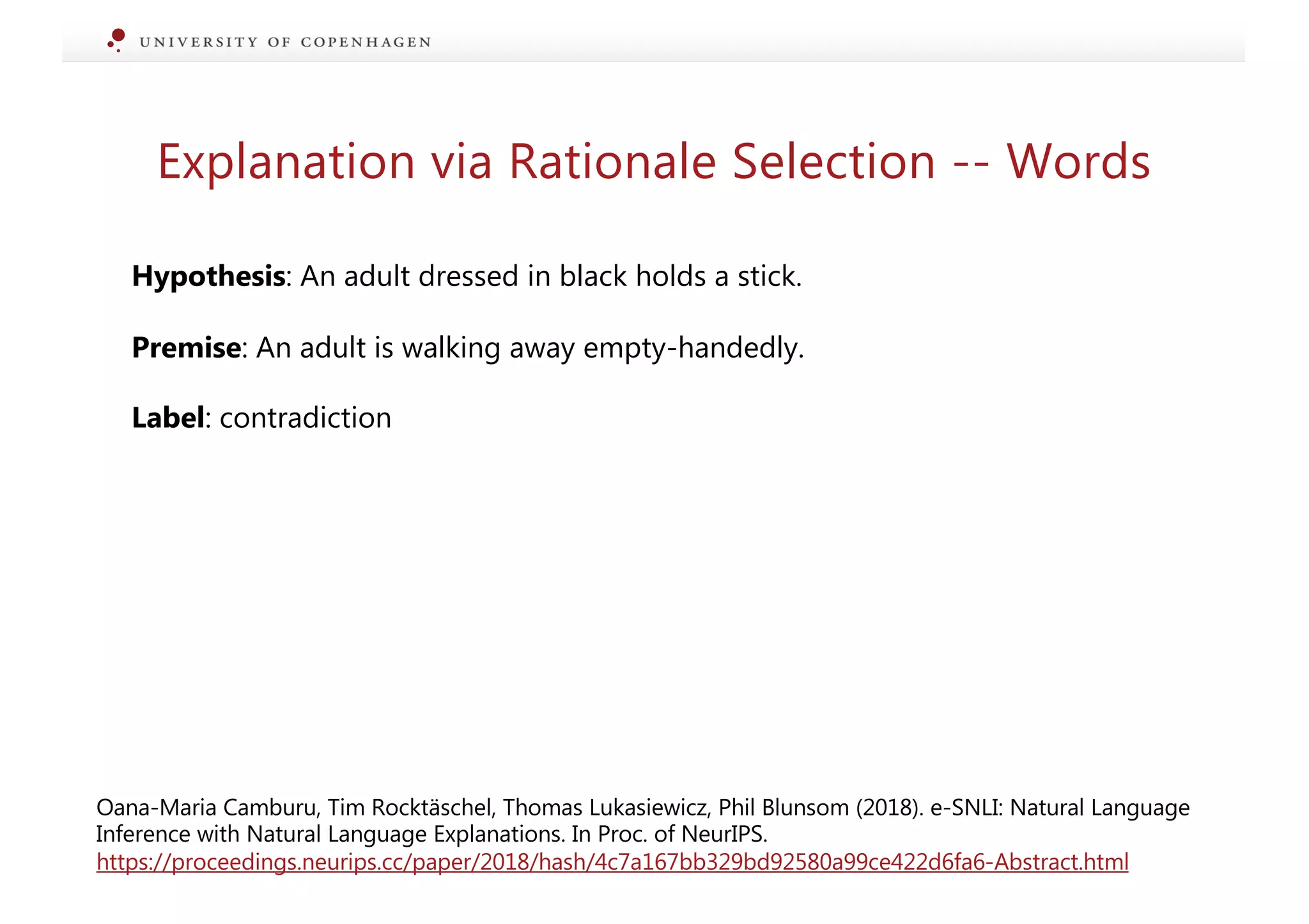Explanation via Rationale Selection -- Words
Hypothesis: An adult dressed in black holds a stick.
Premise: An adult is walking away empty-handedly.
Label: contradiction
Oana-Maria Camburu, Tim Rocktäschel, Thomas Lukasiewicz, Phil Blunsom (2018). e-SNLI: Natural Language
Inference with Natural Language Explanations. In Proc. of NeurIPS.
https://proceedings.neurips.cc/paper/2018/hash/4c7a167bb329bd92580a99ce422d6fa6-Abstract.html
 