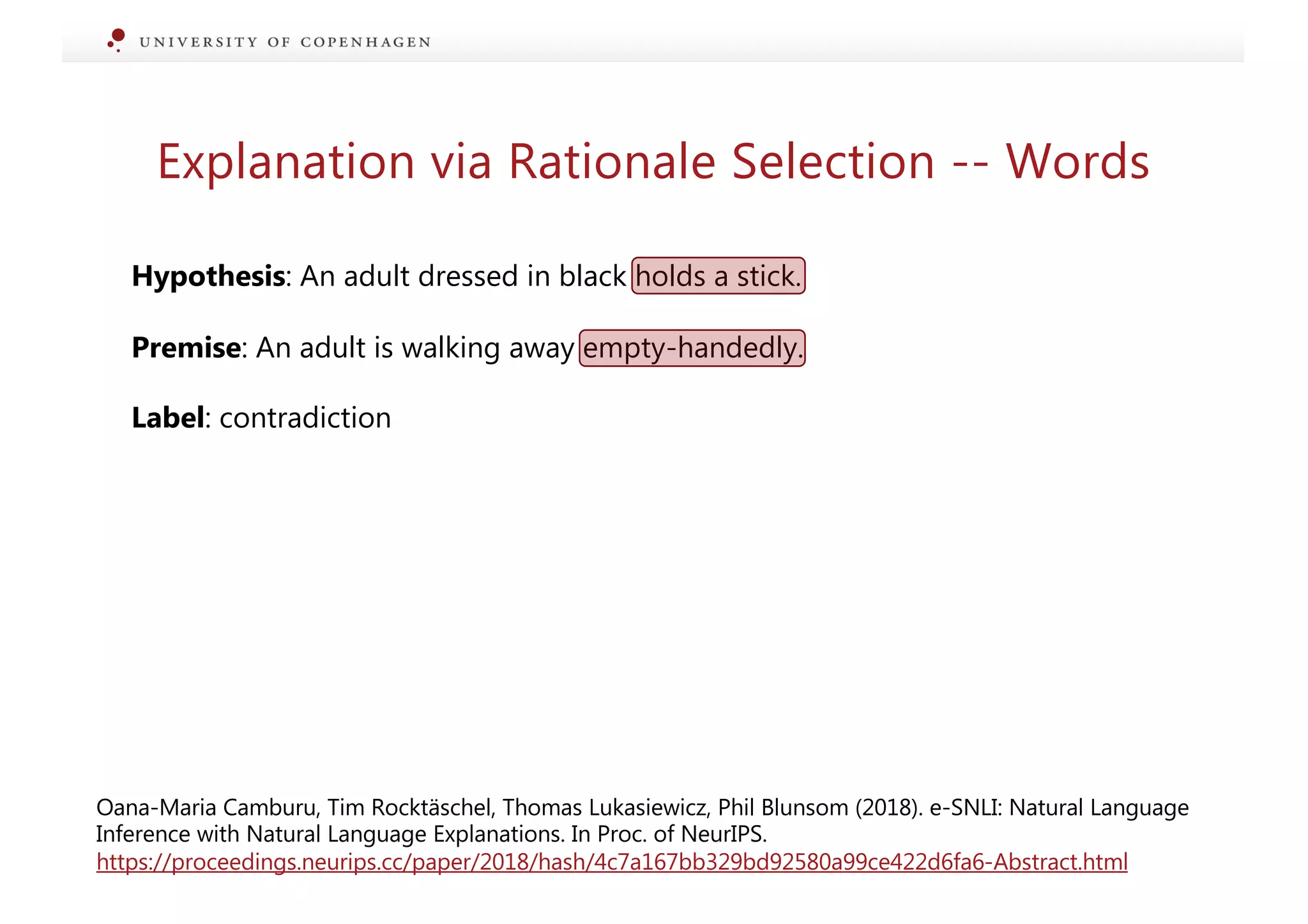 Explanation via Rationale Selection -- Words
Hypothesis: An adult dressed in black holds a stick.
Premise: An adult is walking away empty-handedly.
Label: contradiction
Oana-Maria Camburu, Tim Rocktäschel, Thomas Lukasiewicz, Phil Blunsom (2018). e-SNLI: Natural Language
Inference with Natural Language Explanations. In Proc. of NeurIPS.
https://proceedings.neurips.cc/paper/2018/hash/4c7a167bb329bd92580a99ce422d6fa6-Abstract.html
 