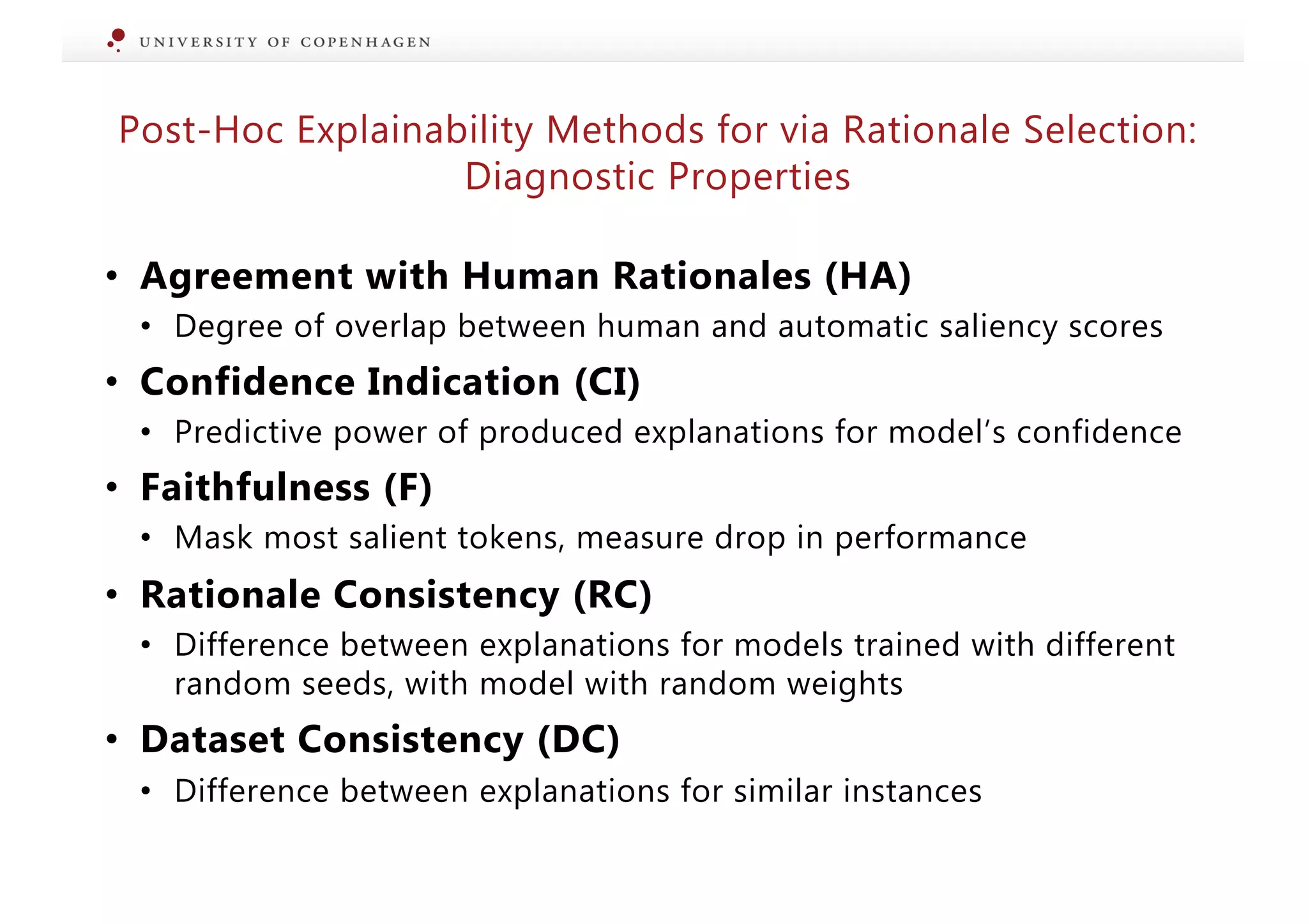 • Agreement with Human Rationales (HA)
• Degree of overlap between human and automatic saliency scores
• Confidence Indication (CI)
• Predictive power of produced explanations for model’s confidence
• Faithfulness (F)
• Mask most salient tokens, measure drop in performance
• Rationale Consistency (RC)
• Difference between explanations for models trained with different
random seeds, with model with random weights
• Dataset Consistency (DC)
• Difference between explanations for similar instances
Post-Hoc Explainability Methods for via Rationale Selection:
Diagnostic Properties
 