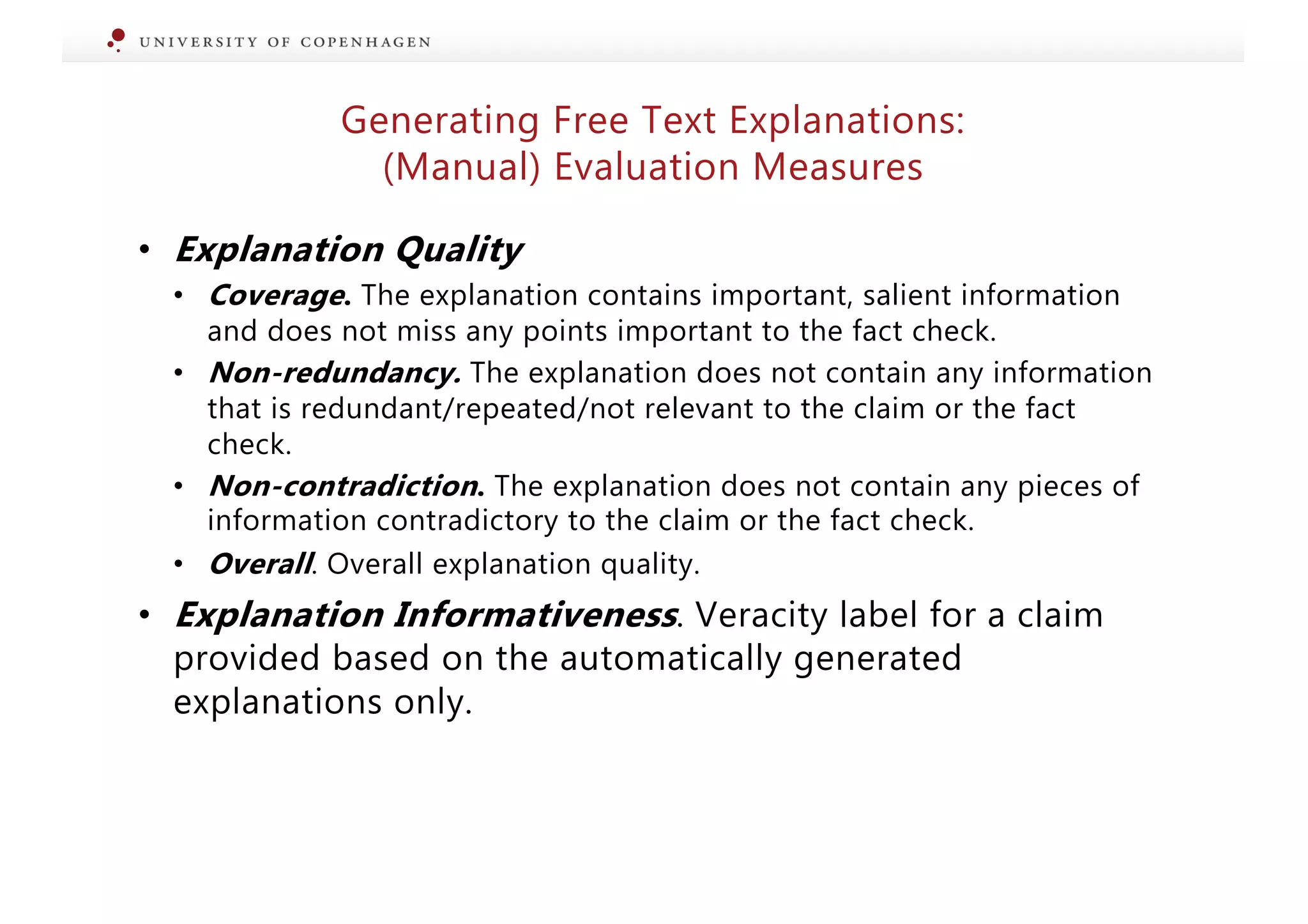 Generating Free Text Explanations:
(Manual) Evaluation Measures
• Explanation Quality
• Coverage. The explanation contains important, salient information
and does not miss any points important to the fact check.
• Non-redundancy. The explanation does not contain any information
that is redundant/repeated/not relevant to the claim or the fact
check.
• Non-contradiction. The explanation does not contain any pieces of
information contradictory to the claim or the fact check.
• Overall. Overall explanation quality.
• Explanation Informativeness. Veracity label for a claim
provided based on the automatically generated
explanations only.
 
