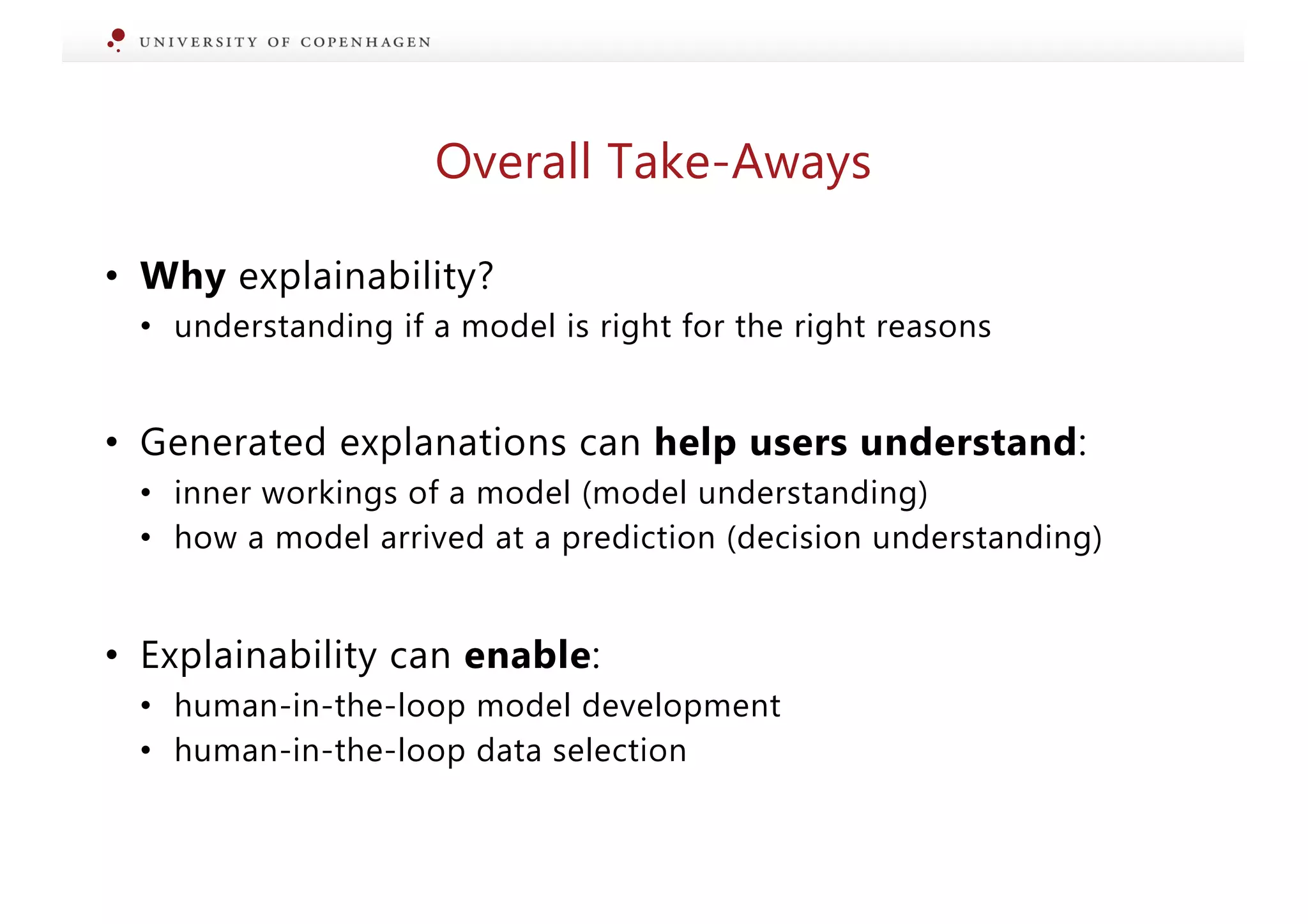 • Why explainability?
• understanding if a model is right for the right reasons
• Generated explanations can help users understand:
• inner workings of a model (model understanding)
• how a model arrived at a prediction (decision understanding)
• Explainability can enable:
• human-in-the-loop model development
• human-in-the-loop data selection
Overall Take-Aways
 